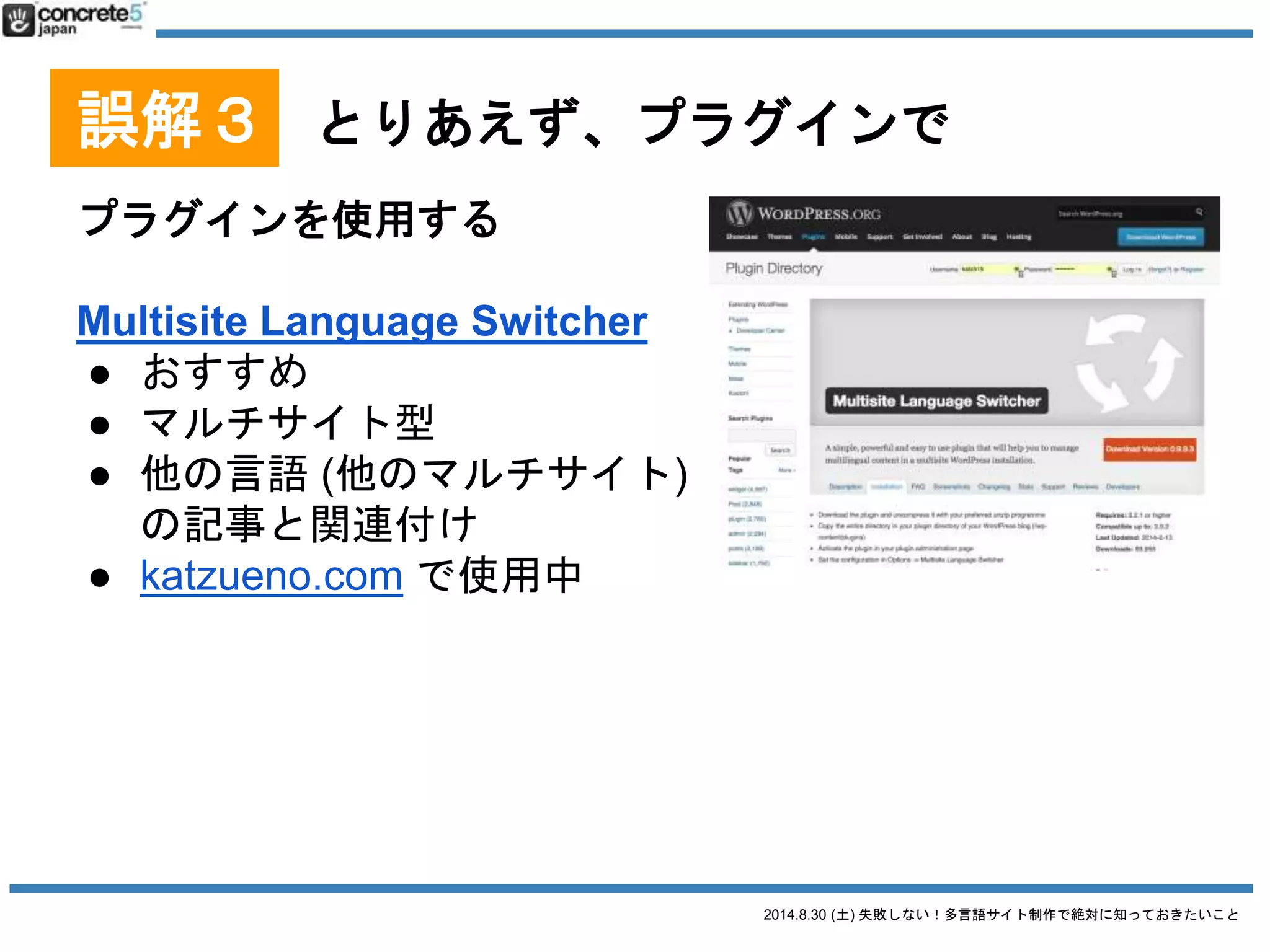 2014.8.30 (土) 失敗しない！多言語サイト制作で絶対に知っておきたいこと
誤解３ とりあえず、プラグインで
プラグインを使用する
WPML
● $29/年から、CMS版は $79/年、
無制限は $195
● 1投稿1言語型
● 多言語プラグインとして1番
有名
● CMS版は、カスタムフィールド、ウィジェット、メニ
ューの翻訳に対応
2014/8/28 時点での情報です
 