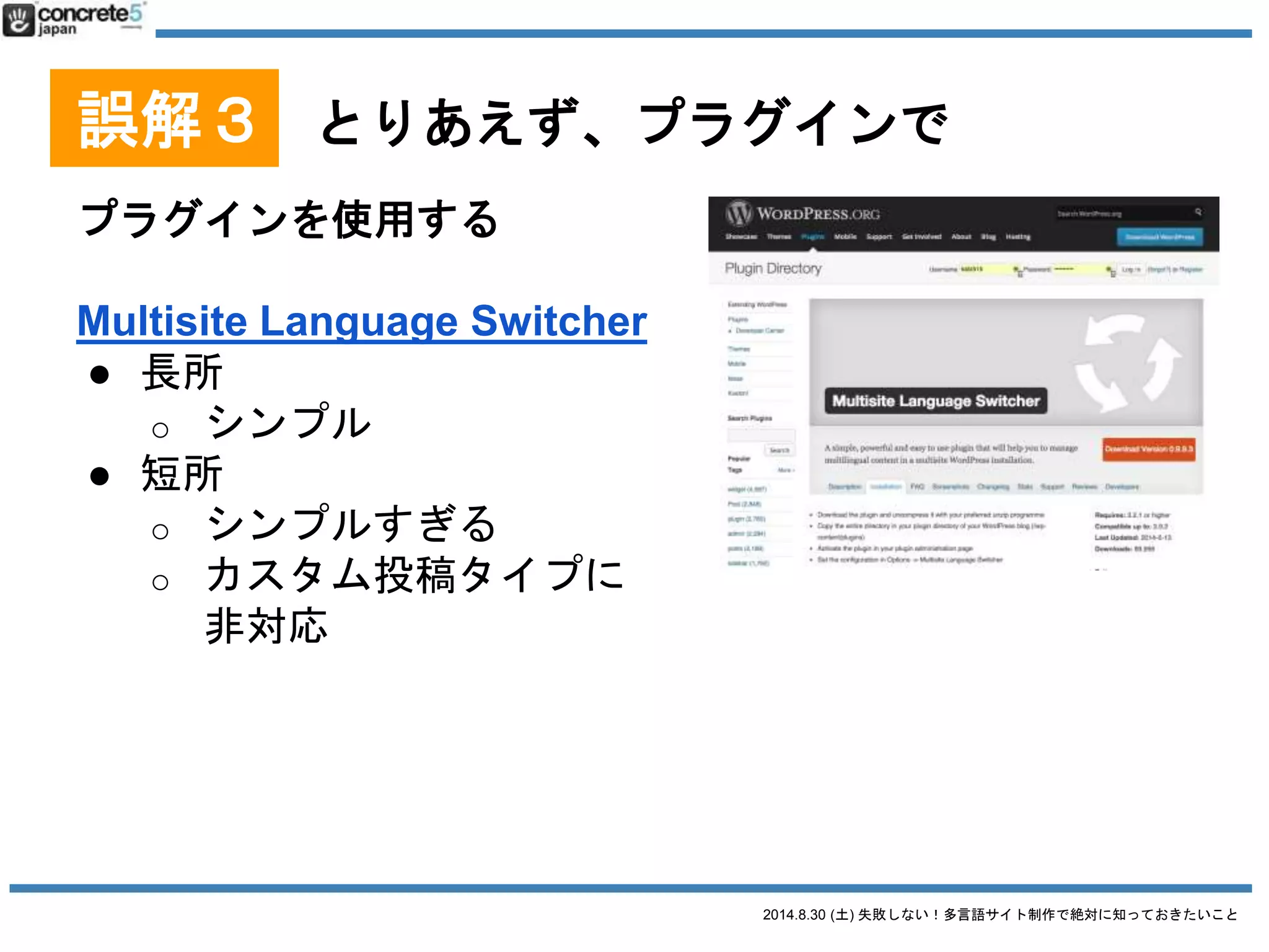 2014.8.30 (土) 失敗しない！多言語サイト制作で絶対に知っておきたいこと
誤解３ とりあえず、プラグインで
プラグインを使用する
Bogo
● 無料
● 1投稿1言語型
● Contact Form 7 の三好さんが
作者
● WordPress に元々ある多言語機能を有効活用
● シンプルなサイトを作る人向け
● WordPress テーマの仕組みがわかっている人向け
2014/8/28 時点での情報です
 