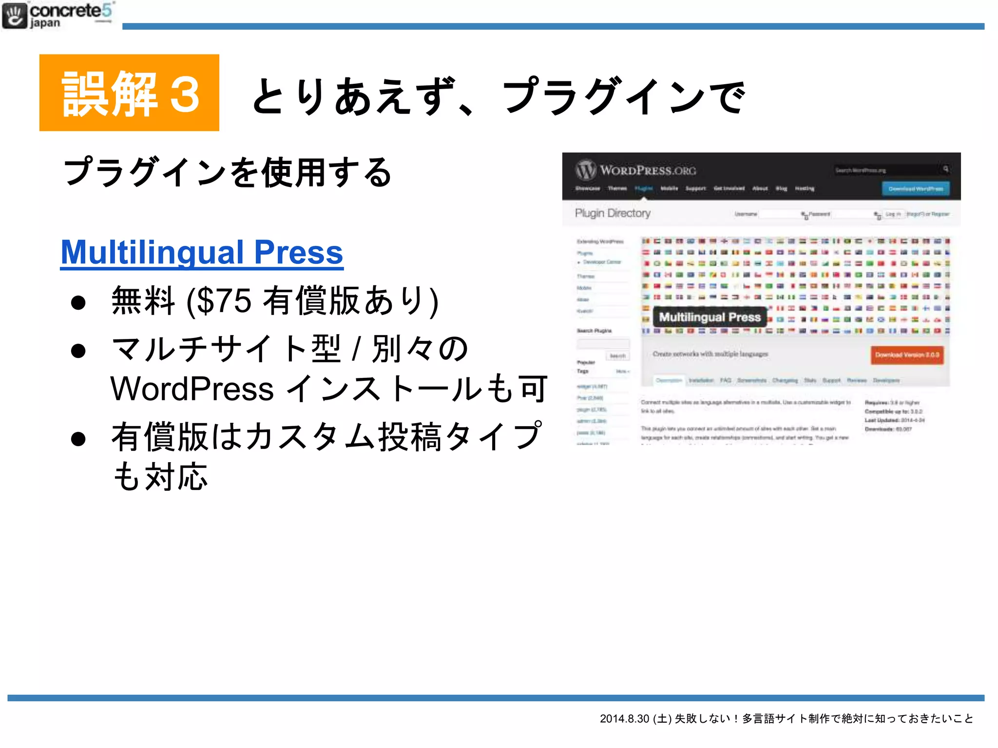 2014.8.30 (土) 失敗しない！多言語サイト制作で絶対に知っておきたいこと
誤解３ とりあえず、プラグインで
プラグインを使用する
qTranslate
● 無料
● 1投稿複数言語型
● 古くからあるプラグインの
1つ
● 1つの投稿の管理画面の中で複数言語を管理
● 管理者が同じ人だったら更新しやすい
⇔ 管理者が別だとややこしい
2014/8/28 時点での情報です
 