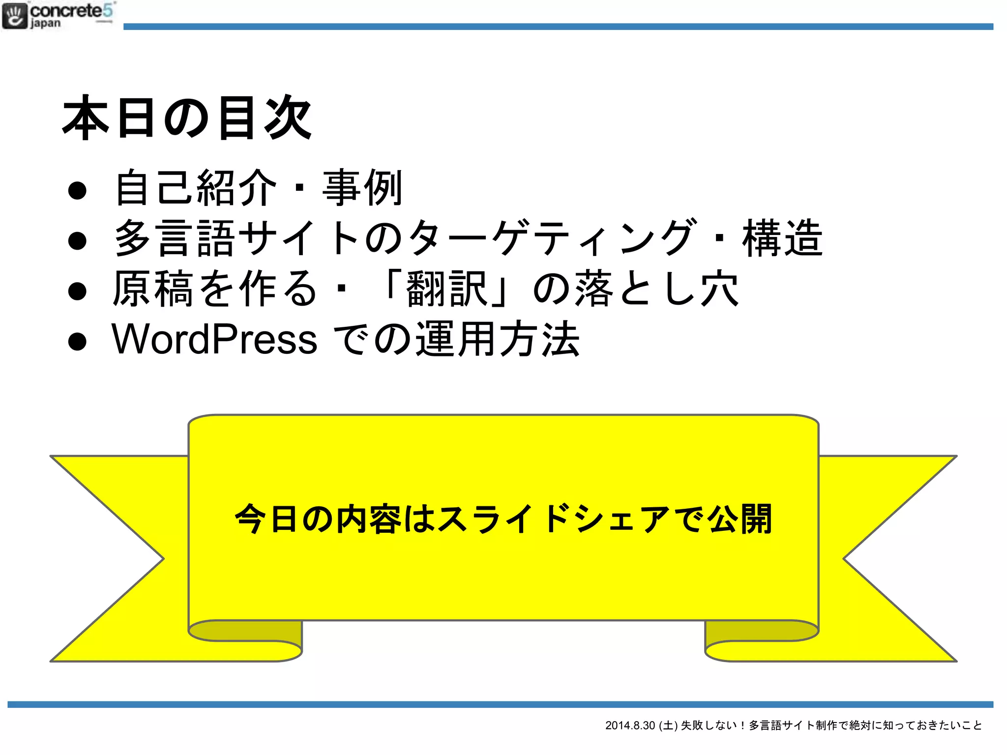2014.8.30 (土) 失敗しない！多言語サイト制作で絶対に知っておきたいこと
本日の目次
● 自己紹介・事例
● 多言語サイトのターゲティング・構造
● 原稿を作る・「翻訳」の落とし穴
● WordPress での運用方法
 