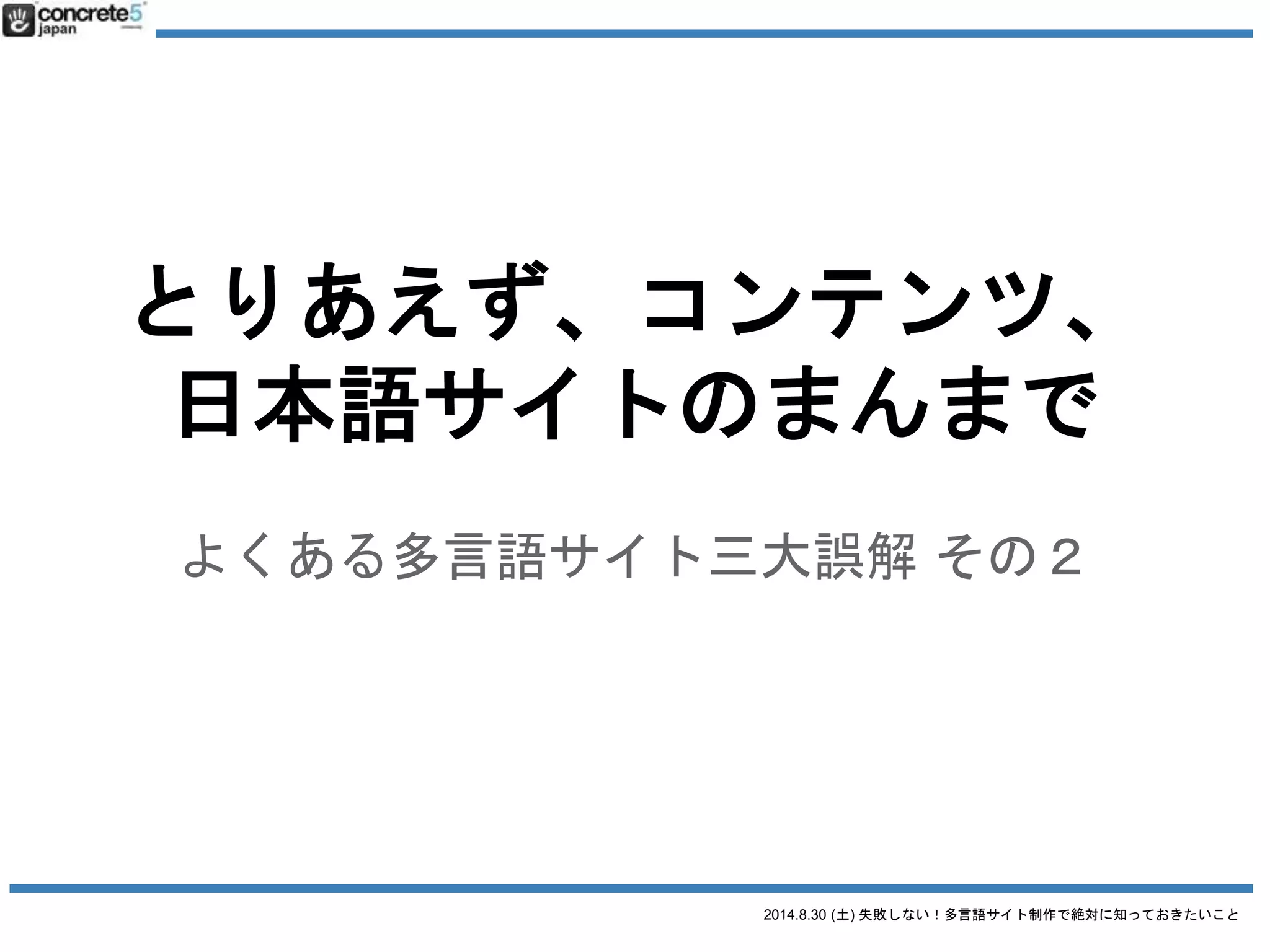 2014.8.30 (土) 失敗しない！多言語サイト制作で絶対に知っておきたいこと
多言語サイト制作の三大誤解
誤解1：
とりあえず英語で！
= ともかく英語でサイトつくろうぜ！（あやふやなターゲット）
誤解2：
とりあえず、コンテンツは日本語サイトのまんまで翻訳して〜
= サイト構造や日本語が日本語と同じ（日本人向けわけわからん原稿）
誤解3：
とりあえず WordPress の多言語化プラグインで〜
= プラグイン使うだけが WordPress 多言語サイト構築じゃない！
 