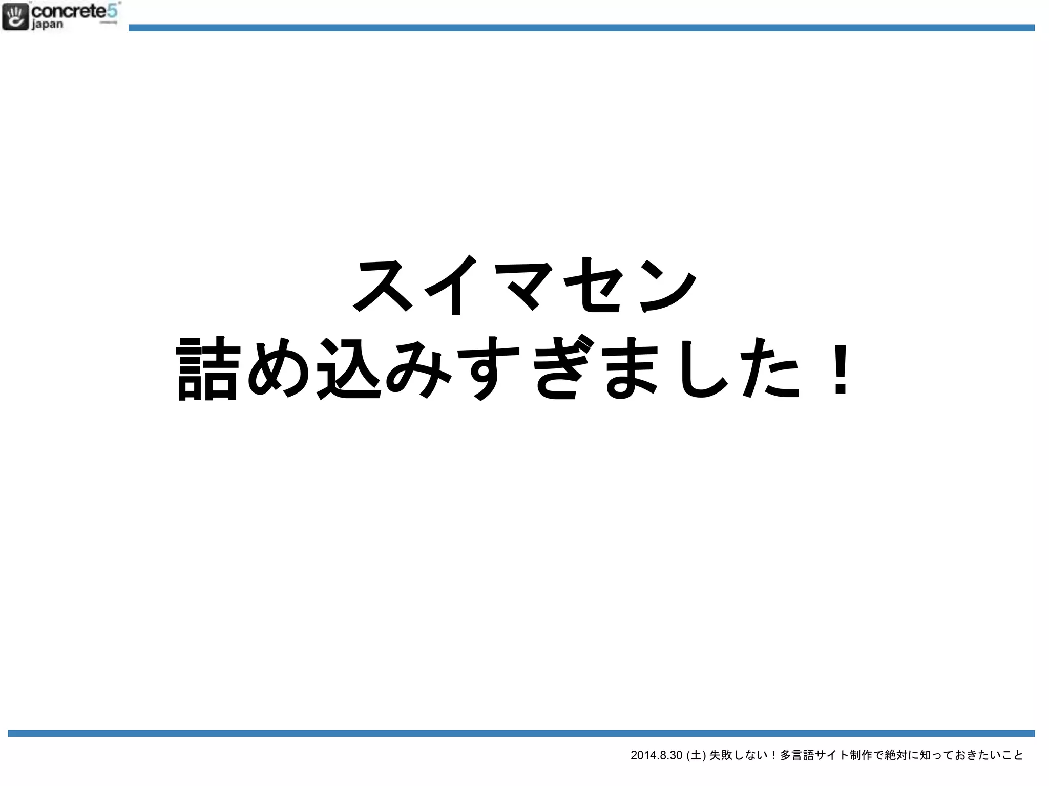 2014.8.30 (土) 失敗しない！多言語サイト制作で絶対に知っておきたいこと
本日の目次
● 自己紹介・事例
● 多言語サイトのターゲティング・構造
● 原稿を作る・「翻訳」の落とし穴
● WordPress での運用方法
今日は時間が短いので
原稿部分の詳細は 9/20 (土)
WCAN 2014 Autumn で話します！
スライドを公開しています
http://www.slideshare.net/katz515/how-to-build-multilingual-website
 