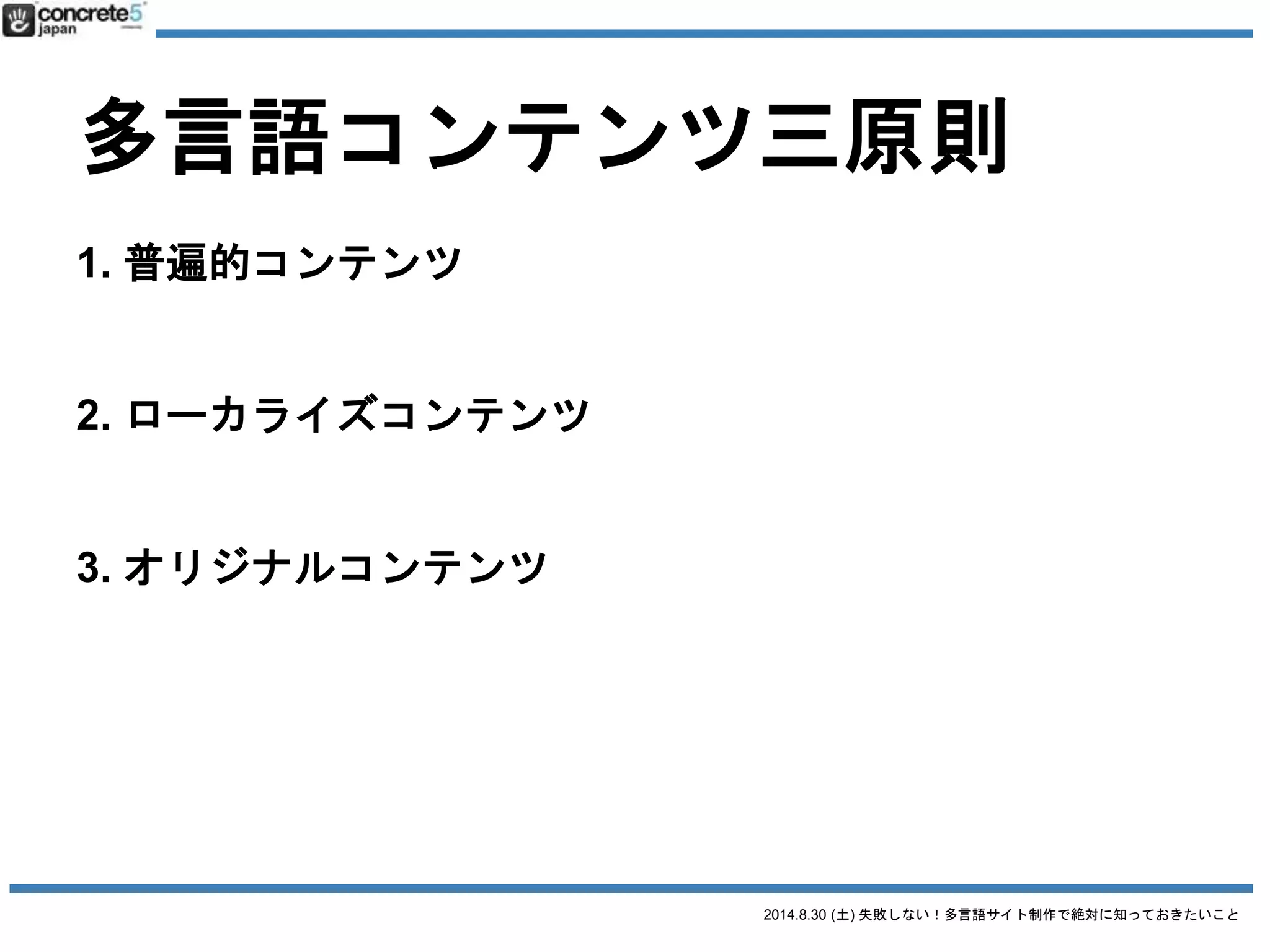 2014.8.30 (土) 失敗しない！多言語サイト制作で絶対に知っておきたいこと
多言語コンテンツ三原則
1. 普遍的コンテンツ
例：製品のスペック
2. ローカライズコンテンツ
例：製品の値段
3. オリジナルコンテンツ
● その国の通貨
● 輸送料金・関税
→ ベース原稿に修正が必要
 