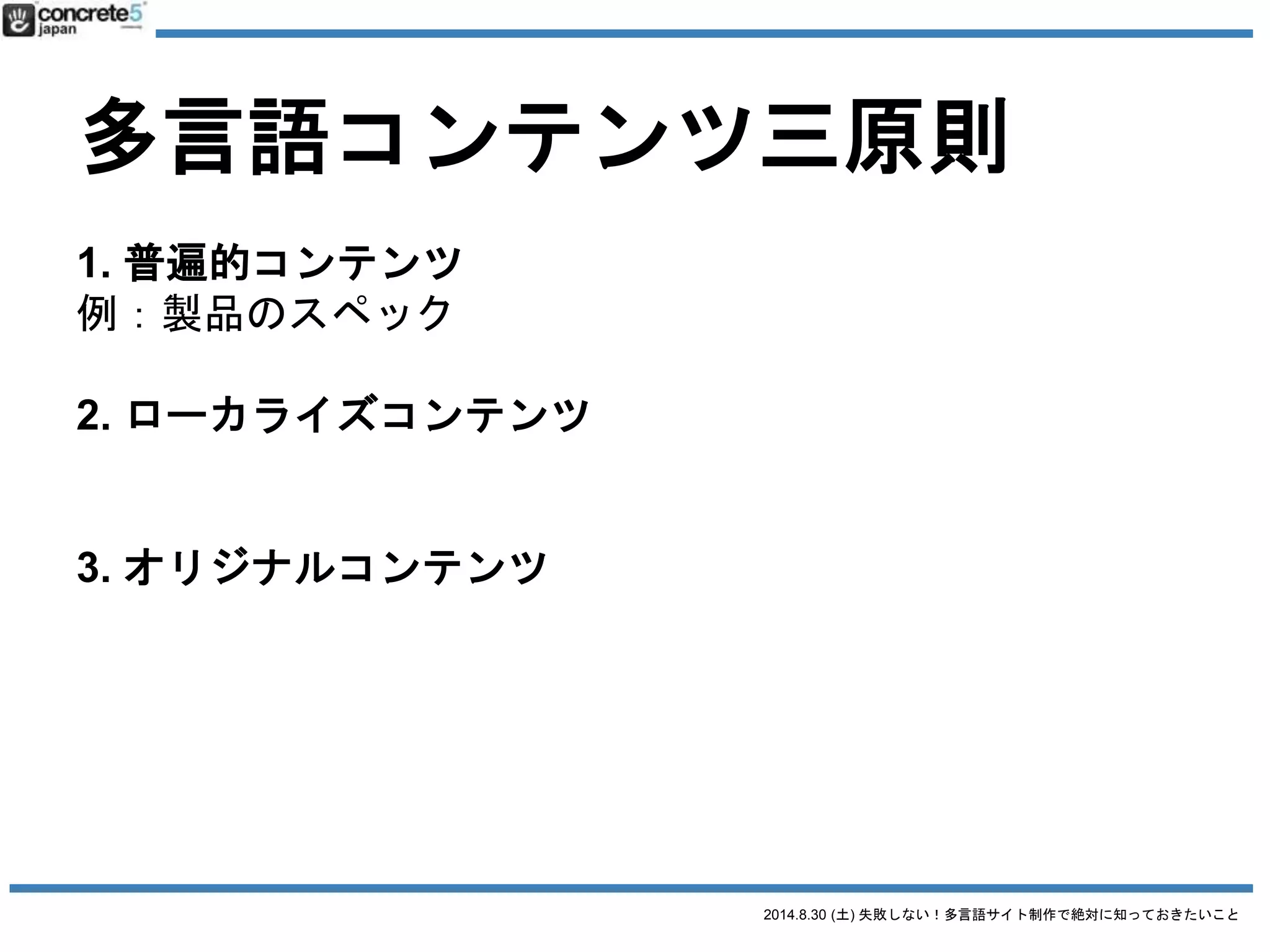 2014.8.30 (土) 失敗しない！多言語サイト制作で絶対に知っておきたいこと
多言語コンテンツ三原則
1. 普遍的コンテンツ
例：製品のスペック
2. ローカライズコンテンツ
例：製品の値段
3. オリジナルコンテンツ
例：製品の販売店
 