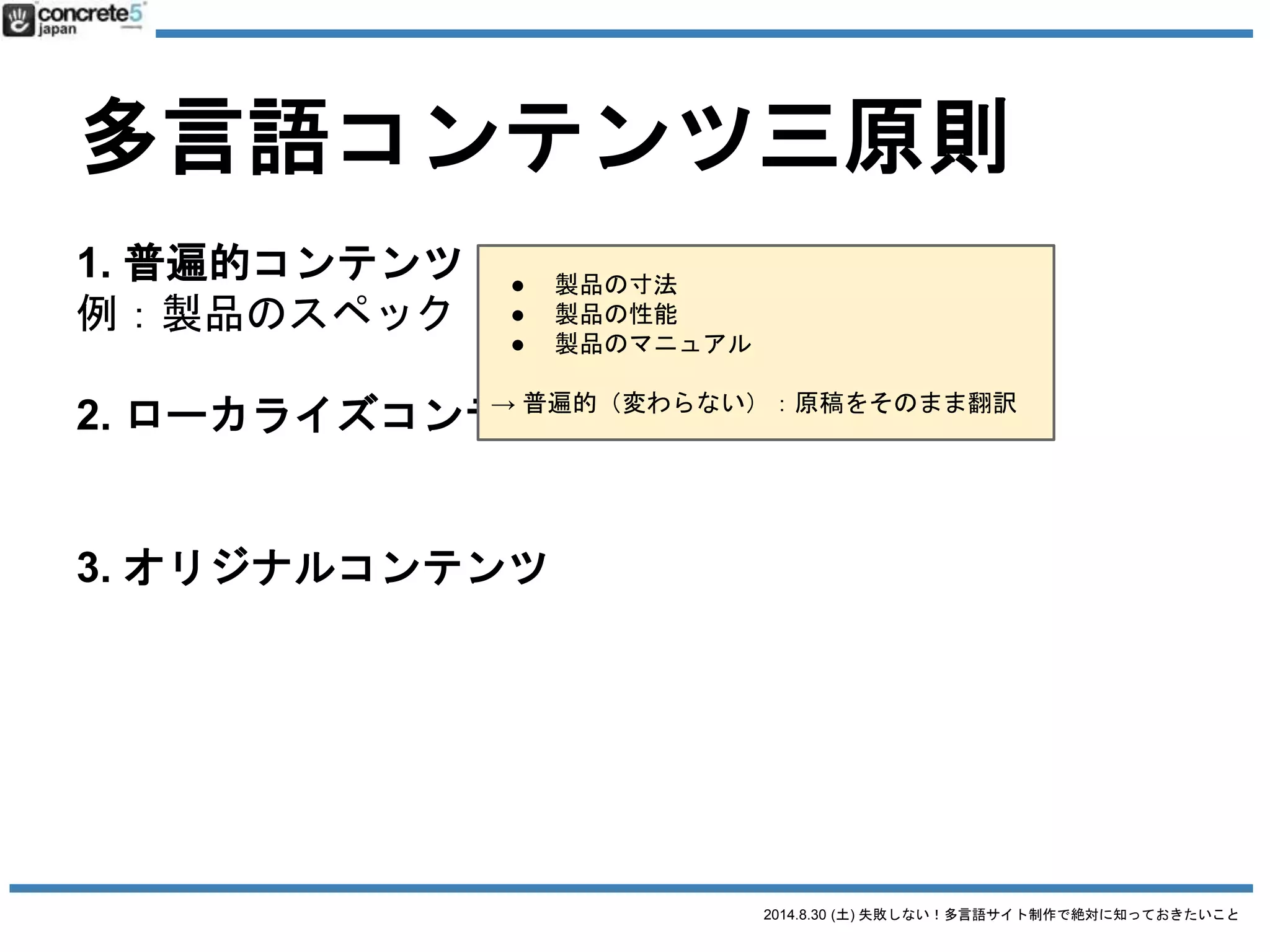 2014.8.30 (土) 失敗しない！多言語サイト制作で絶対に知っておきたいこと
多言語コンテンツ三原則
1. 普遍的コンテンツ
例：製品のスペック
2. ローカライズコンテンツ
例：製品の値段
3. オリジナルコンテンツ
例：製品の販売店
● 製品の販売所在地（お店情報）
● ショールームの情報とか
→ 完全に新しく原稿を作成する必要あり
 