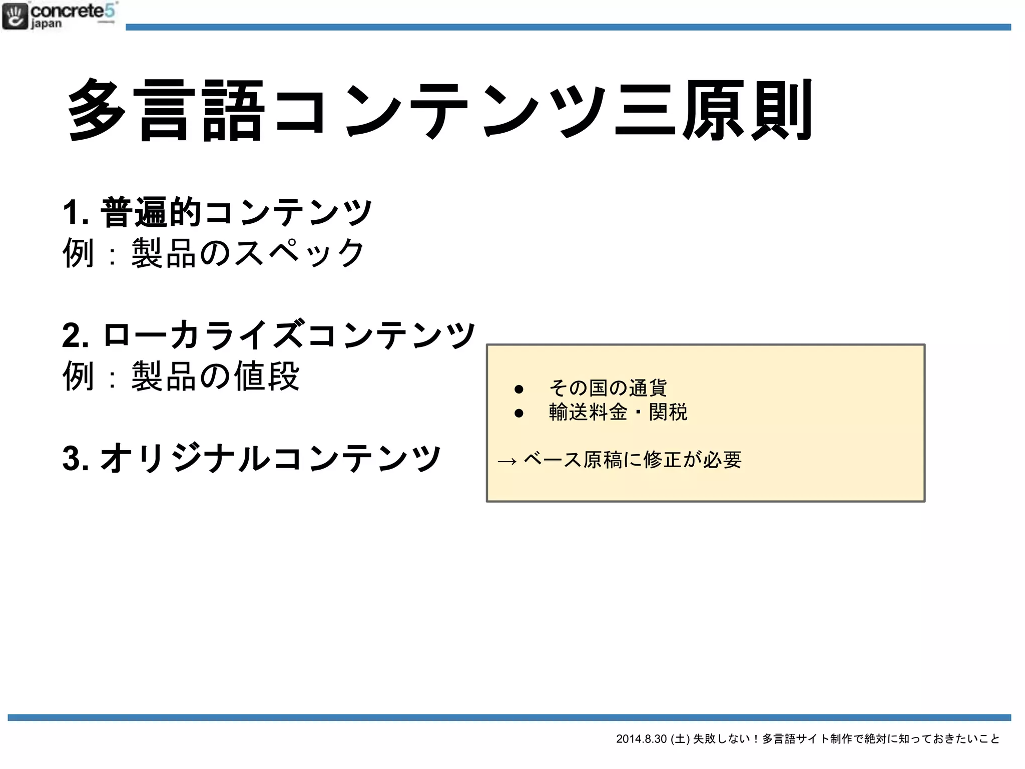 2014.8.30 (土) 失敗しない！多言語サイト制作で絶対に知っておきたいこと
多言語コンテンツ三原則
1. 普遍的コンテンツ
例：製品のスペック
2. ローカライズコンテンツ
例：製品の値段
3. オリジナルコンテンツ
例：製品の販売店
日本語原稿
 