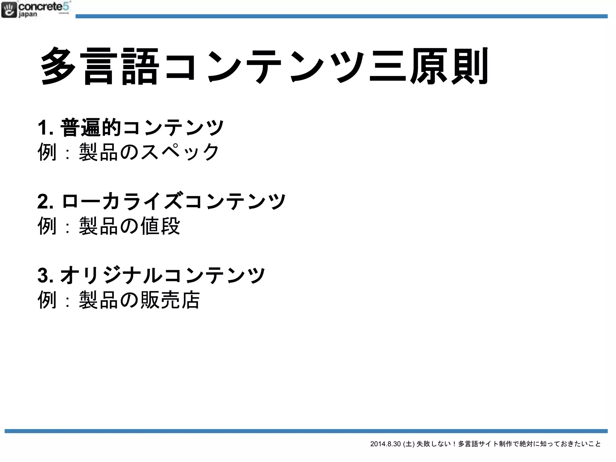 2014.8.30 (土) 失敗しない！多言語サイト制作で絶対に知っておきたいこと
多言語コンテンツ三原則
1. 普遍的コンテンツ
例：製品のスペック
2. ローカライズコンテンツ
例：製品の値段
3. オリジナルコンテンツ
例：製品の販売店
日本語原稿
そのまま使える
全然使えない
 