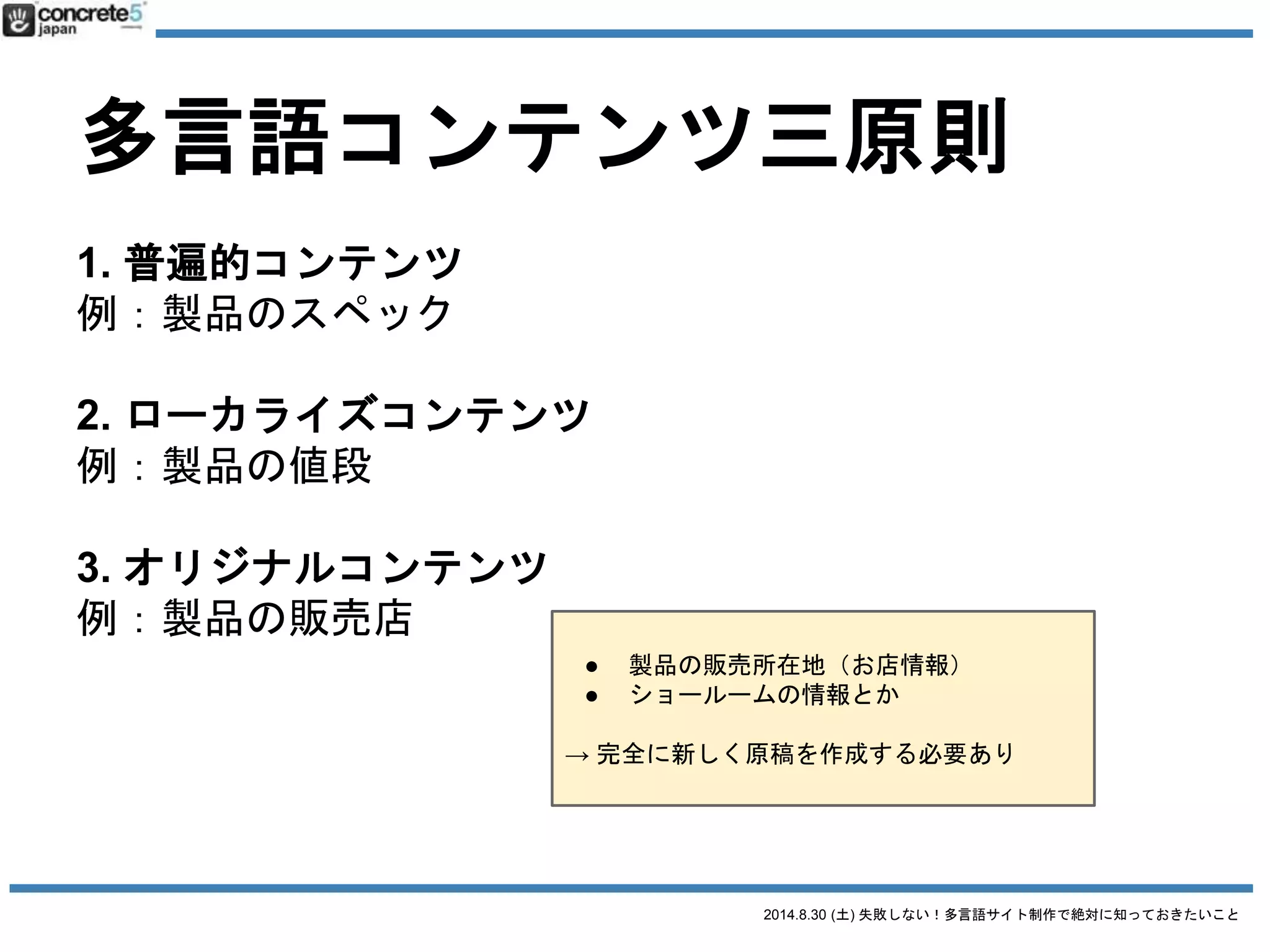 2014.8.30 (土) 失敗しない！多言語サイト制作で絶対に知っておきたいこと
多言語コンテンツ三原則
1. 普遍的コンテンツ
2. ローカライズコンテンツ
3. オリジナルコンテンツ
日本語原稿
そのまま使える
全然使えない
原稿の一部を修正
原稿の新規作成が必要
日本語原稿そのまま翻訳
 