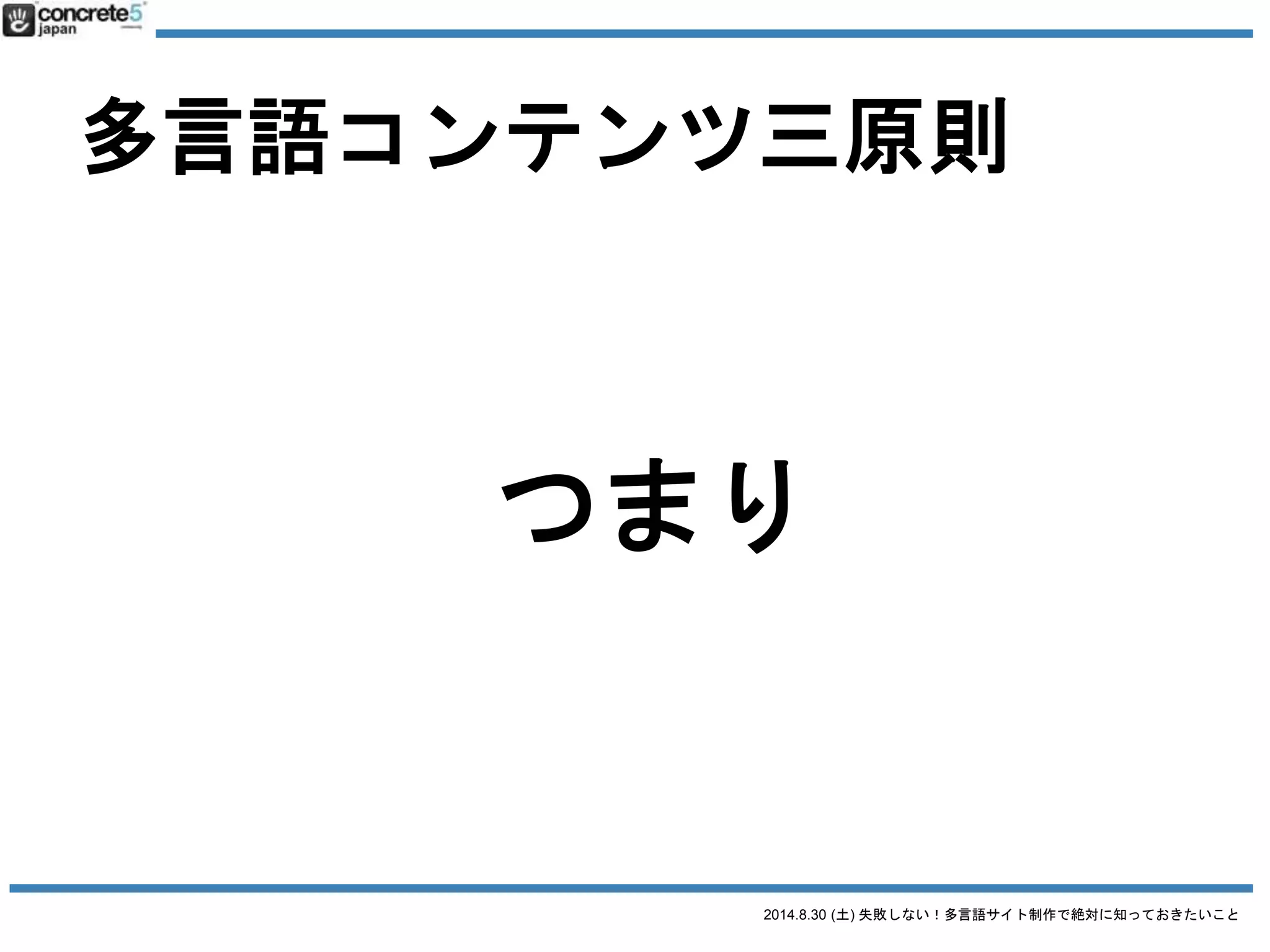 2014.8.30 (土) 失敗しない！多言語サイト制作で絶対に知っておきたいこと
多言語コンテンツ三原則
1. 普遍的コンテンツ
2. ローカライズコンテンツ
3. オリジナルコンテンツ
日本語原稿
そのまま使える
全然使えない
原稿の一部を修正
原稿の新規作成が必要
日本語原稿そのまま翻訳
普遍・ローカライズ・オリジナル
コンテンツ割合
 