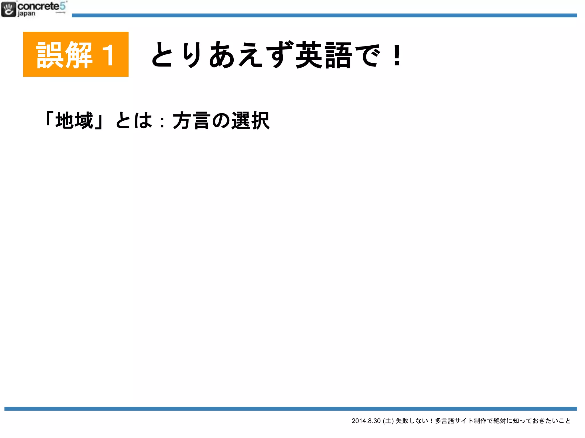2014.8.30 (土) 失敗しない！多言語サイト制作で絶対に知っておきたいこと
誤解１ とりあえず英語で！
「地域」とは：方言の選択
● 例：中国語
o 簡体字：北京地方
o 簡体字：上海地方
o 繁体字：台湾地域
o 繁体字：香港地域 例：台湾と香港では丁寧語とかの
言い回しが違います。
簡体字・繁体字は、
文字が全く違います！
 