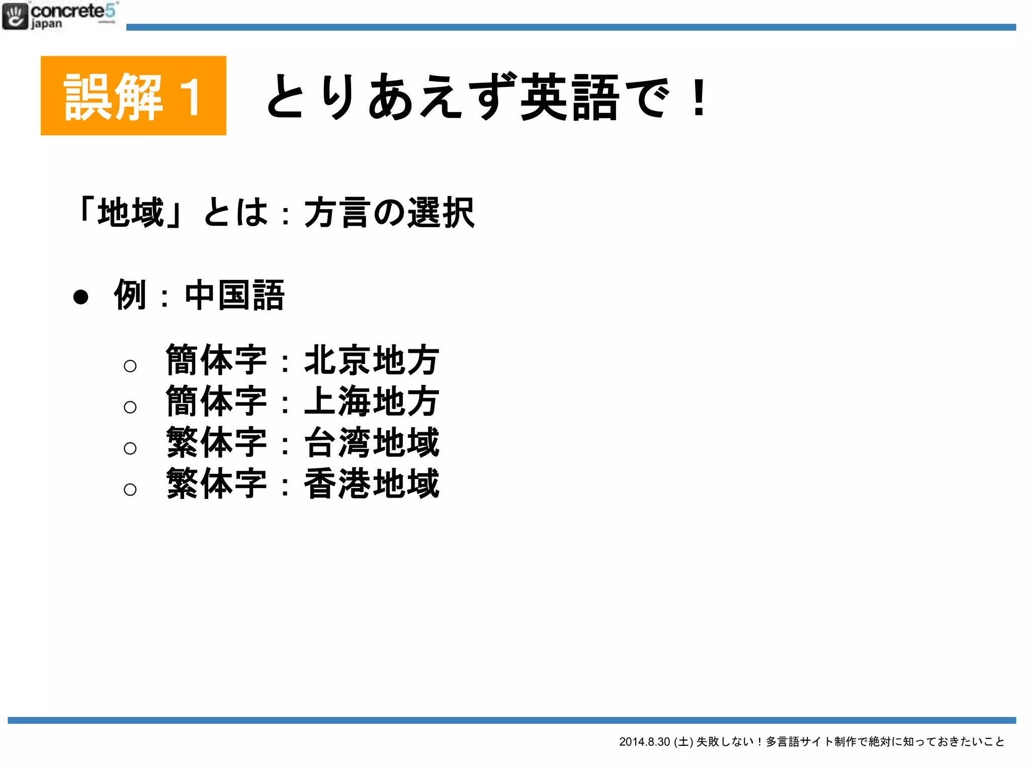 2014.8.30 (土) 失敗しない！多言語サイト制作で絶対に知っておきたいこと
誤解１ とりあえず英語で！
「地域」とは：方言の選択
● 例：スペイン語(Wikipedia)
o １位：メキシコ - 約1億17百万人
o ２位：アメリカ - 約5200万人
o ３位：コロンビア - 約4700万人
o ４位：スペイン - 約4600万人
o ５位：アルゼンチン - 約4200万人
スペイン語圏としてアメリカ
が無視できない
他の国も無視できない人口
そして微妙に方言が違う
 