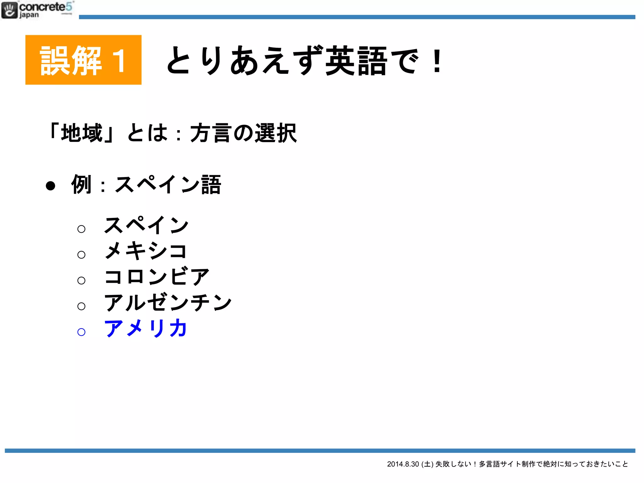 2014.8.30 (土) 失敗しない！多言語サイト制作で絶対に知っておきたいこと
誤解１ とりあえず英語で！
「地域」とは：実際の場所の選択
● 例：電話番号
世界共通？ +81 (3) 4590-6279
日本に住んでる外国人？ (03) 4590-6279
アメリカに住んでる人 001-81-3-4590-6279
 