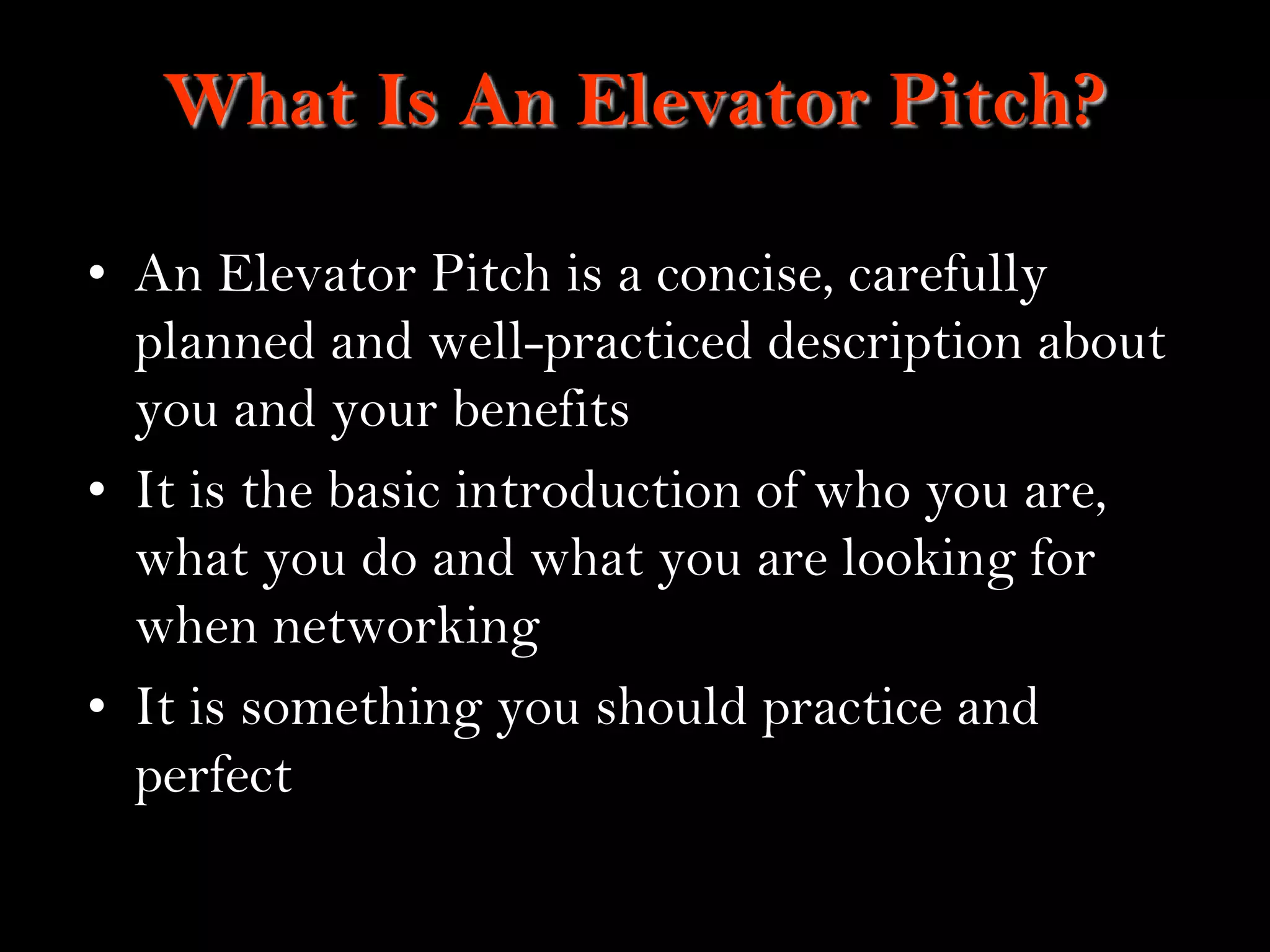 10
What Is An Elevator Pitch?
• An Elevator Pitch is a concise, carefully
planned and well-practiced description about
you and your benefits
• It is the basic introduction of who you are,
what you do and what you are looking for
when networking
• It is something you should practice and
perfect
 