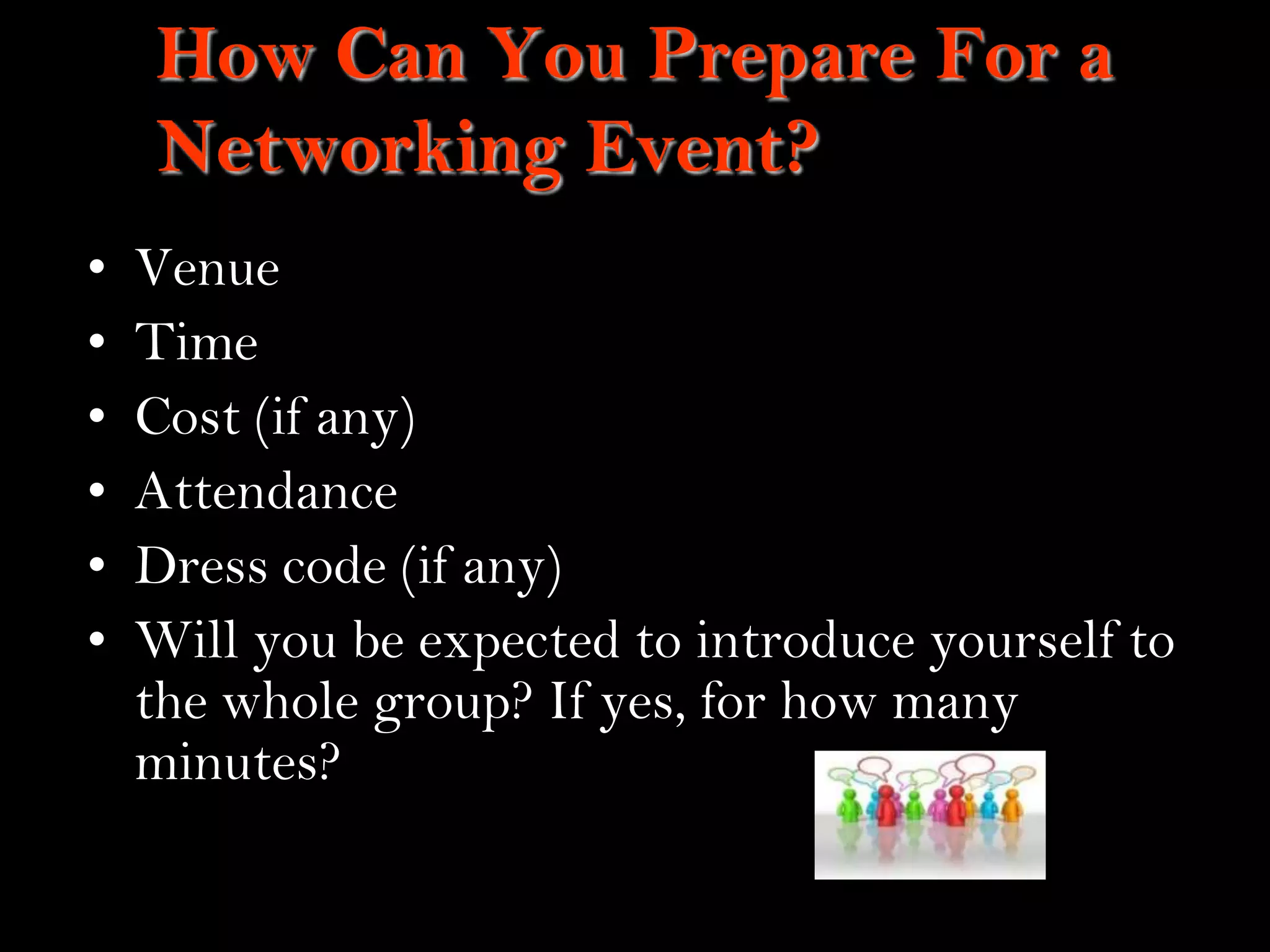 13
How Can You Prepare For a
Networking Event?
• Venue
• Time
• Cost (if any)
• Attendance
• Dress code (if any)
• Will you be expected to introduce yourself to
the whole group? If yes, for how many
minutes?
 