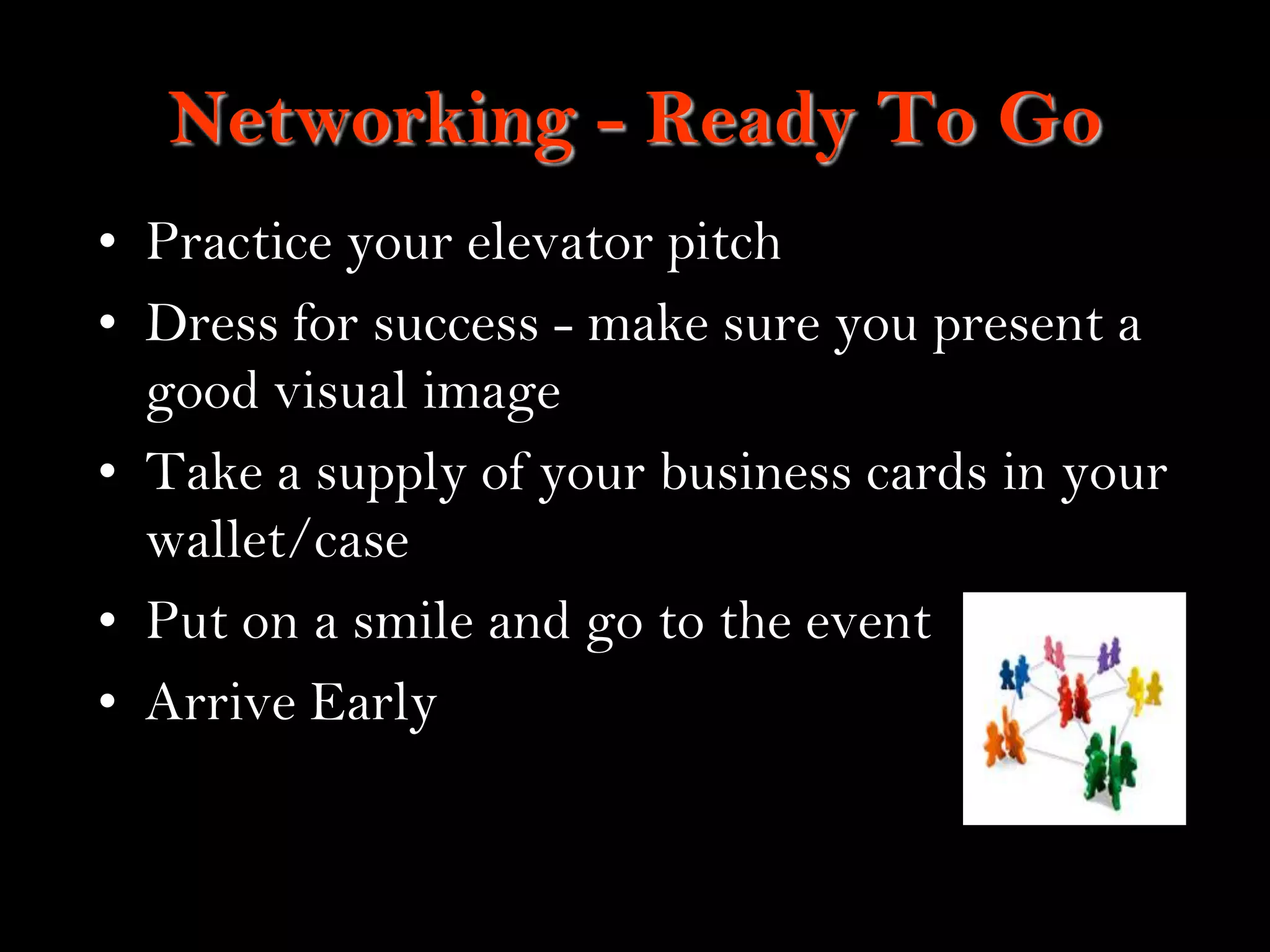 14
Networking - Ready To Go
• Practice your elevator pitch
• Dress for success - make sure you present a
good visual image
• Take a supply of your business cards in your
wallet/case
• Put on a smile and go to the event
• Arrive Early
 