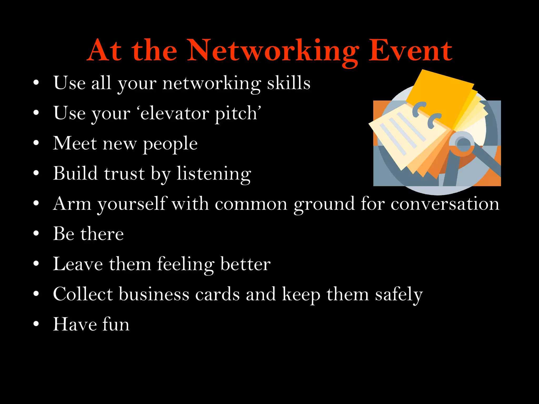 15
At the Networking Event
• Use all your networking skills
• Use your „elevator pitch‟
• Meet new people
• Build trust by listening
• Arm yourself with common ground for conversation
• Be there
• Leave them feeling better
• Collect business cards and keep them safely
• Have fun
 