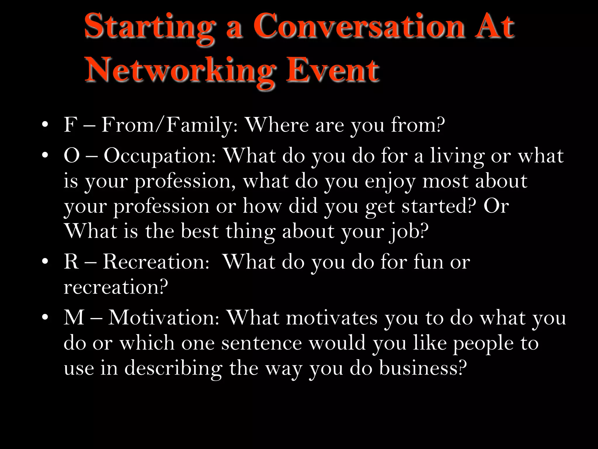 16
Starting a Conversation At
Networking Event
• F – From/Family: Where are you from?
• O – Occupation: What do you do for a living or what
is your profession, what do you enjoy most about
your profession or how did you get started? Or
What is the best thing about your job?
• R – Recreation: What do you do for fun or
recreation?
• M – Motivation: What motivates you to do what you
do or which one sentence would you like people to
use in describing the way you do business?
- Power, M.P, 2009
 