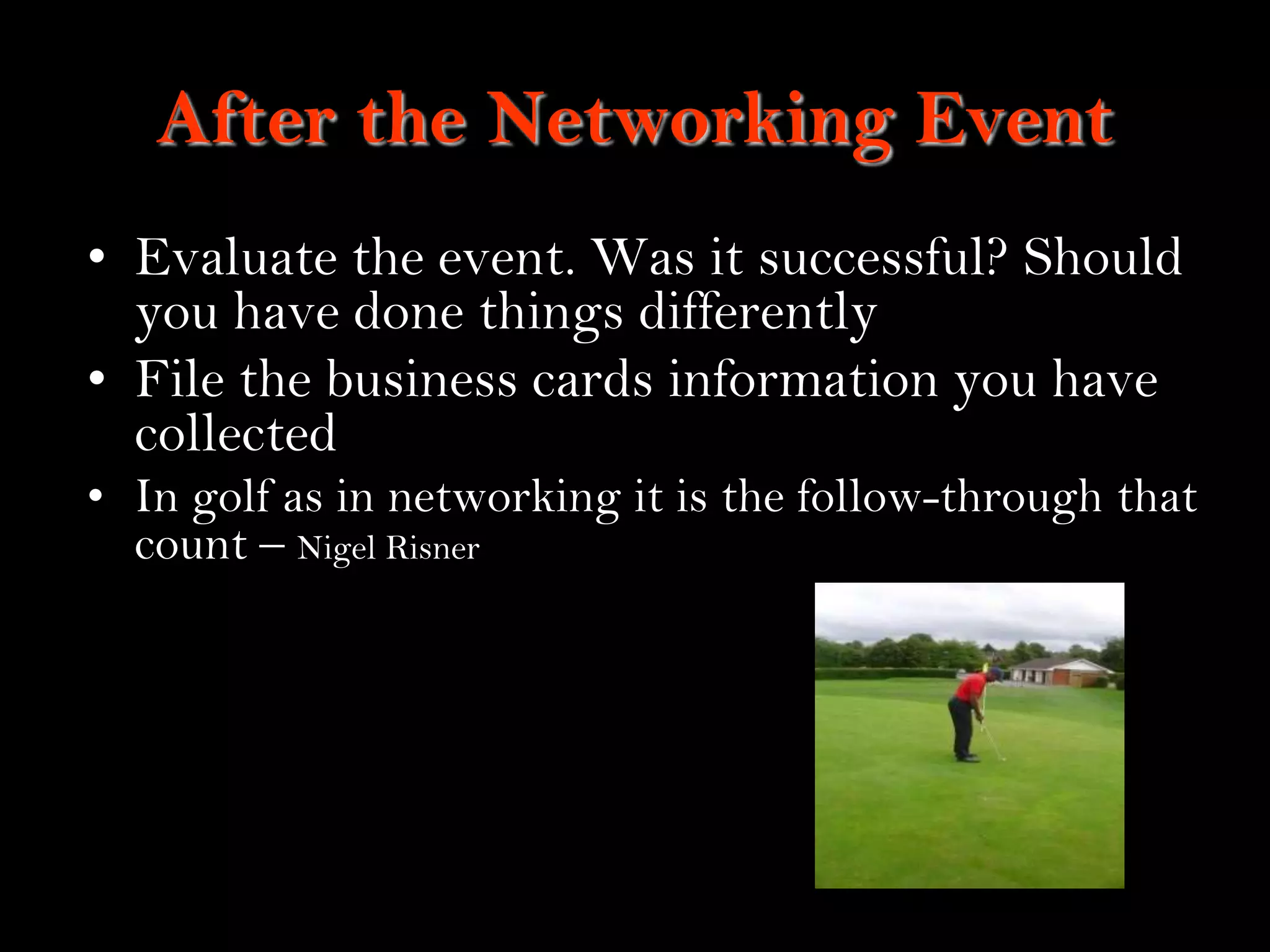 17
After the Networking Event
• Evaluate the event. Was it successful? Should
you have done things differently
• File the business cards information you have
collected
• In golf as in networking it is the follow-through that
count – Nigel Risner
 