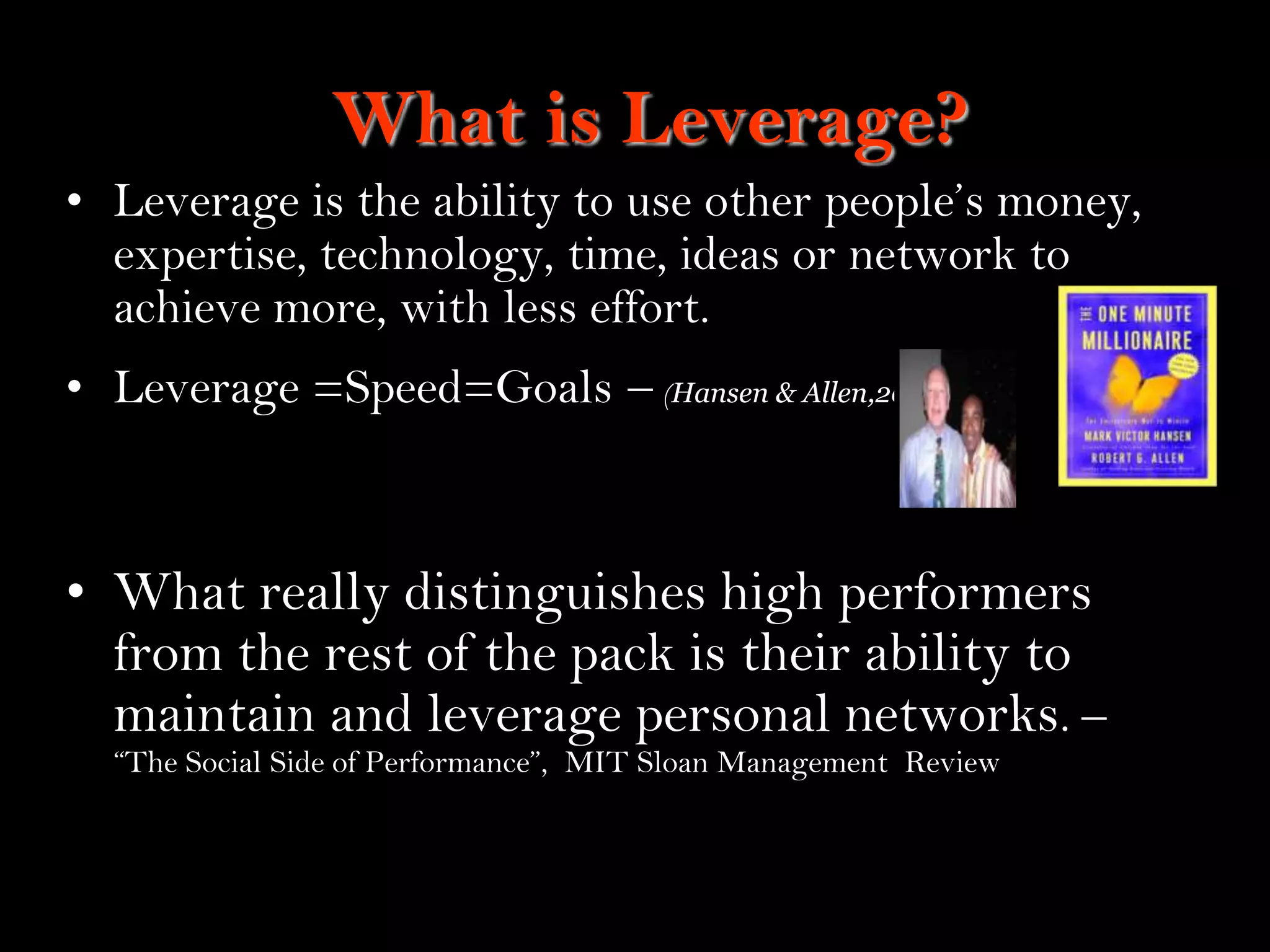 19
What is Leverage?
• Leverage is the ability to use other people‟s money,
expertise, technology, time, ideas or network to
achieve more, with less effort.
• Leverage =Speed=Goals – (Hansen & Allen,2002)
• What really distinguishes high performers
from the rest of the pack is their ability to
maintain and leverage personal networks. –
“The Social Side of Performance”, MIT Sloan Management Review
 