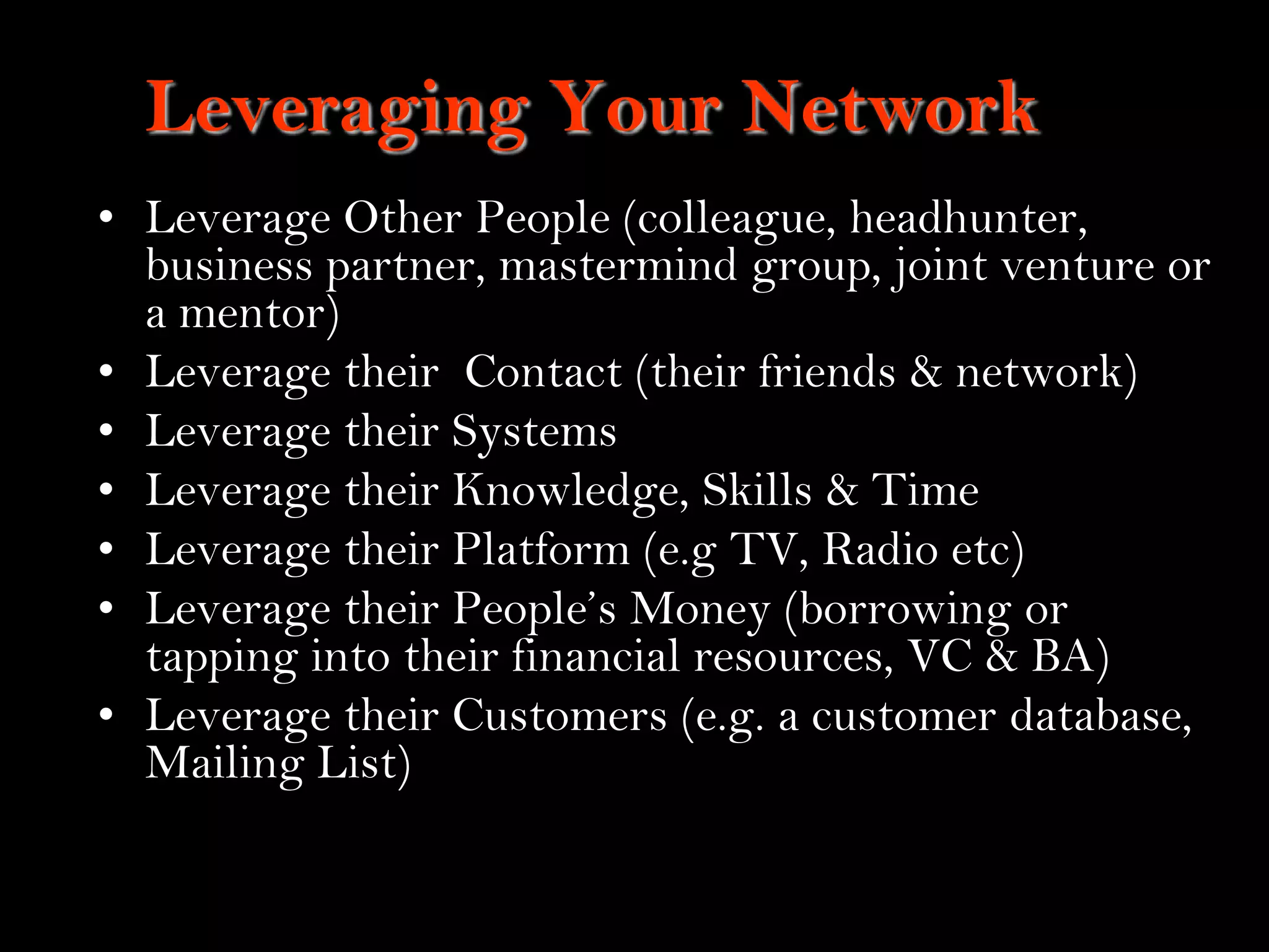 20
Leveraging Your Network
• Leverage Other People (colleague, headhunter,
business partner, mastermind group, joint venture or
a mentor)
• Leverage their Contact (their friends & network)
• Leverage their Systems
• Leverage their Knowledge, Skills & Time
• Leverage their Platform (e.g TV, Radio etc)
• Leverage their People‟s Money (borrowing or
tapping into their financial resources, VC & BA)
• Leverage their Customers (e.g. a customer database,
Mailing List)
 