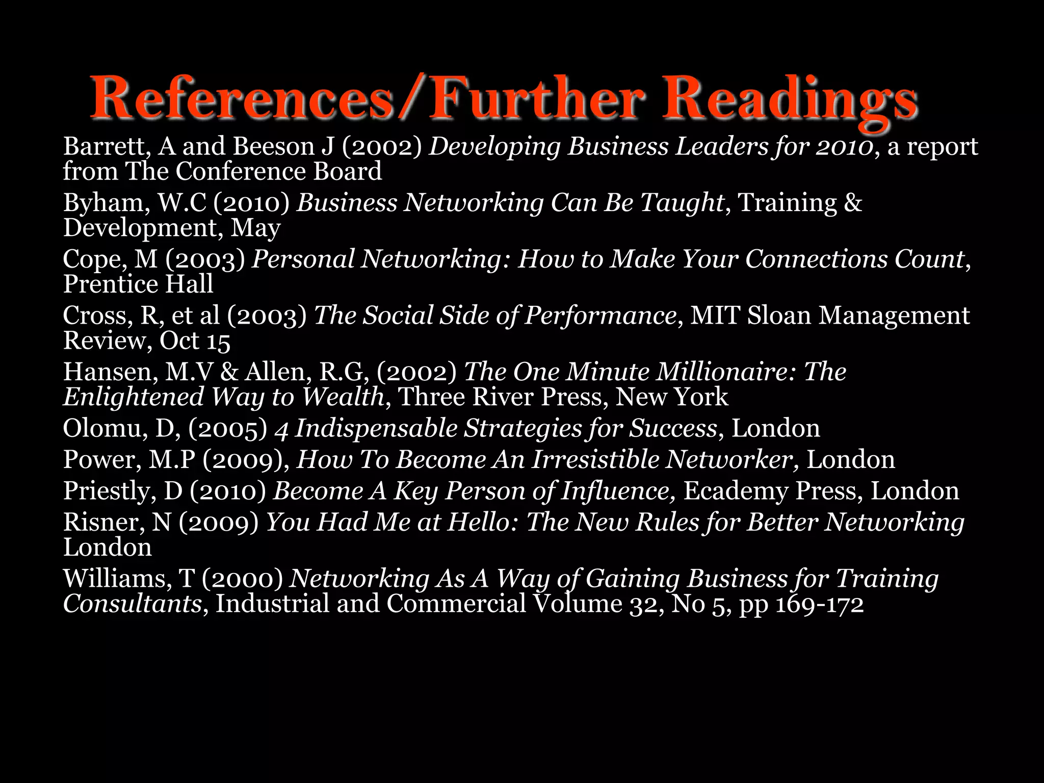References/Further Readings
Barrett, A and Beeson J (2002) Developing Business Leaders for 2010, a report
from The Conference Board
Byham, W.C (2010) Business Networking Can Be Taught, Training &
Development, May
Cope, M (2003) Personal Networking: How to Make Your Connections Count,
Prentice Hall
Cross, R, et al (2003) The Social Side of Performance, MIT Sloan Management
Review, Oct 15
Hansen, M.V & Allen, R.G, (2002) The One Minute Millionaire: The
Enlightened Way to Wealth, Three River Press, New York
Olomu, D, (2005) 4 Indispensable Strategies for Success, London
Power, M.P (2009), How To Become An Irresistible Networker, London
Priestly, D (2010) Become A Key Person of Influence, Ecademy Press, London
Risner, N (2009) You Had Me at Hello: The New Rules for Better Networking
London
Williams, T (2000) Networking As A Way of Gaining Business for Training
Consultants, Industrial and Commercial Volume 32, No 5, pp 169-172
 