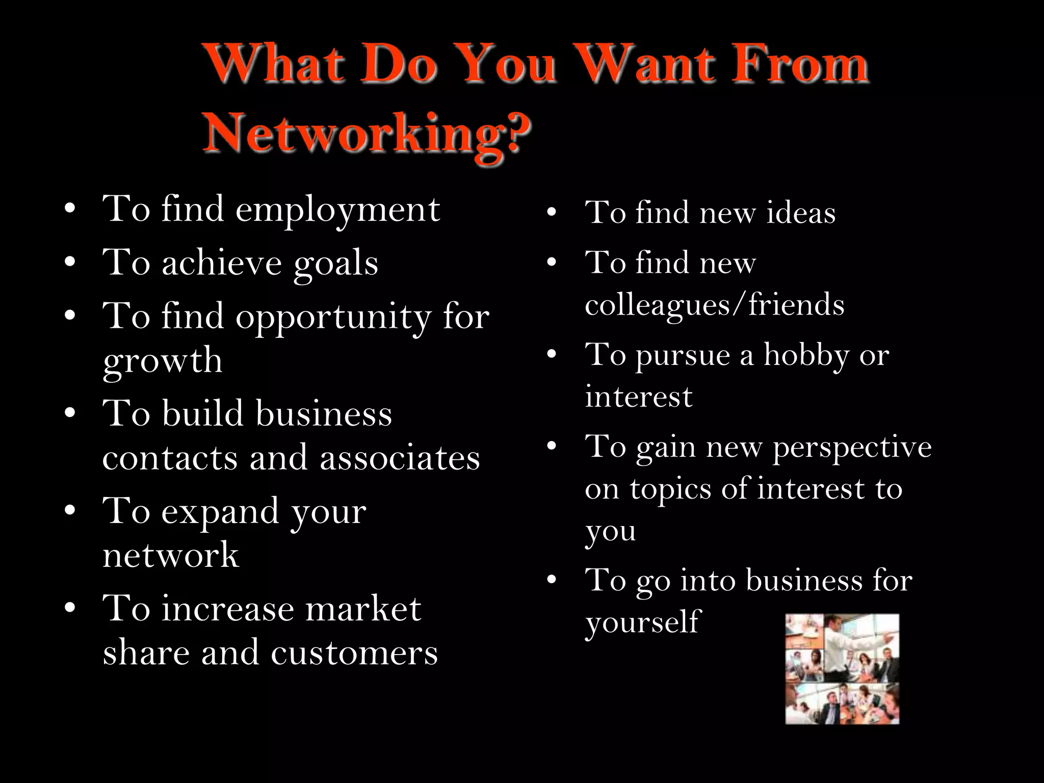 3
What Do You Want From
Networking?
• To find employment
• To achieve goals
• To find opportunity for
growth
• To build business
contacts and associates
• To expand your
network
• To increase market
share and customers
• To find new ideas
• To find new
colleagues/friends
• To pursue a hobby or
interest
• To gain new perspective
on topics of interest to
you
• To go into business for
yourself
 