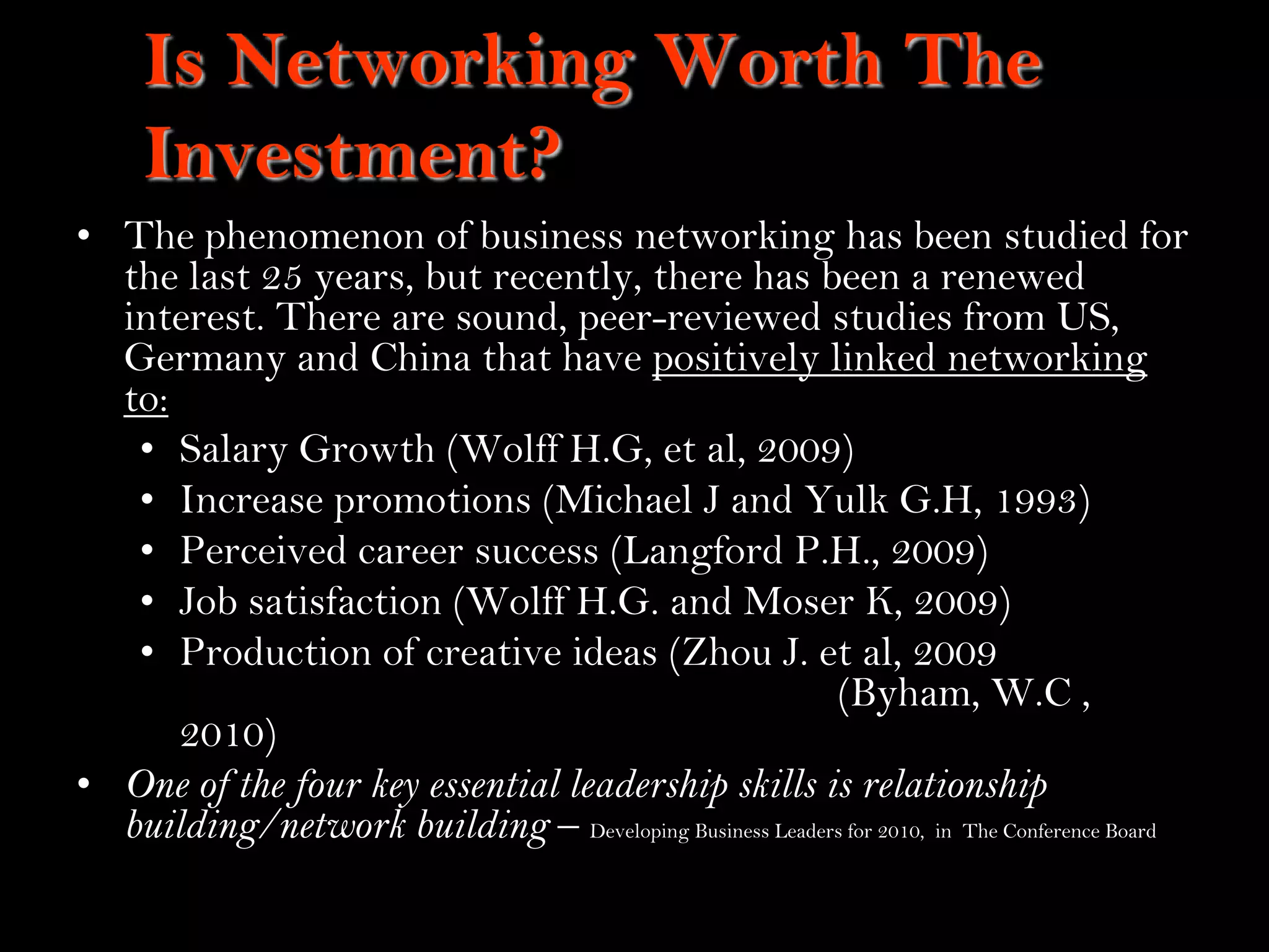 4
Is Networking Worth The
Investment?
• The phenomenon of business networking has been studied for
the last 25 years, but recently, there has been a renewed
interest. There are sound, peer-reviewed studies from US,
Germany and China that have positively linked networking
to:
• Salary Growth (Wolff H.G, et al, 2009)
• Increase promotions (Michael J and Yulk G.H, 1993)
• Perceived career success (Langford P.H., 2009)
• Job satisfaction (Wolff H.G. and Moser K, 2009)
• Production of creative ideas (Zhou J. et al, 2009
(Byham, W.C ,
2010)
• One of the four key essential leadership skills is relationship
building/network building – Developing Business Leaders for 2010, in The Conference Board
 