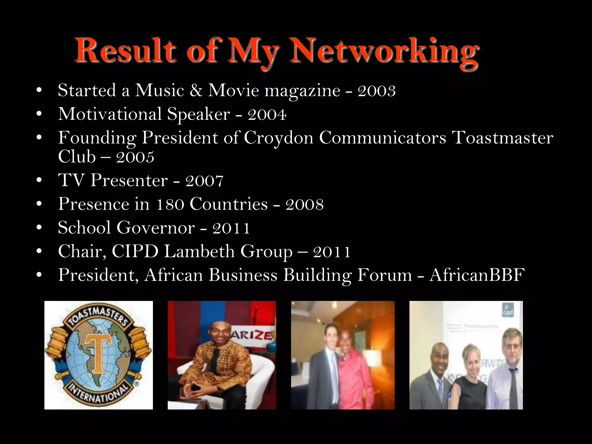 5
Result of My Networking
• Started a Music & Movie magazine - 2003
• Motivational Speaker - 2004
• Founding President of Croydon Communicators Toastmaster
Club – 2005
• TV Presenter - 2007
• Presence in 180 Countries - 2008
• School Governor - 2011
• Chair, CIPD Lambeth Group – 2011
• President, African Business Building Forum - AfricanBBF
 