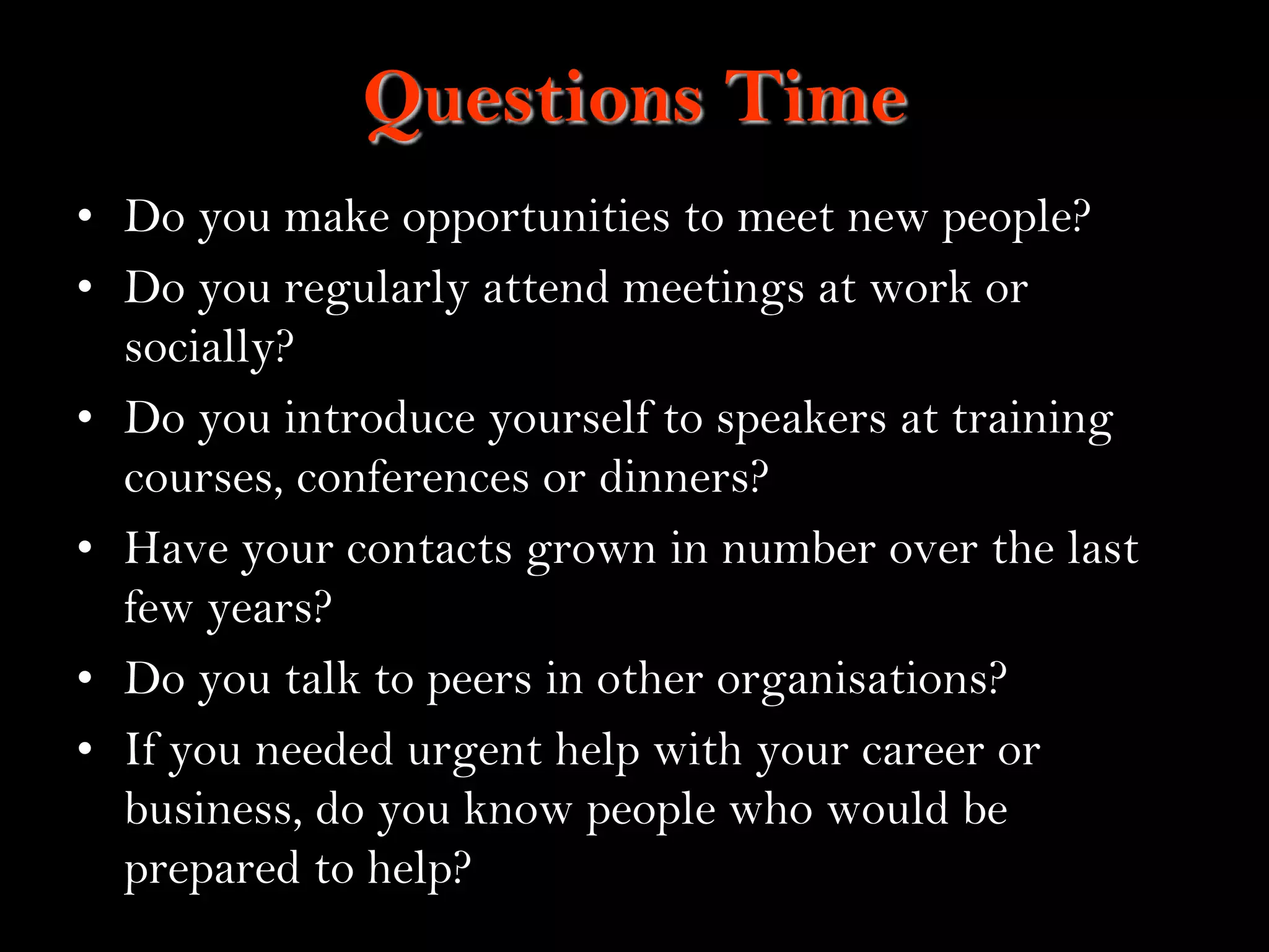 8
Questions Time
• Do you make opportunities to meet new people?
• Do you regularly attend meetings at work or
socially?
• Do you introduce yourself to speakers at training
courses, conferences or dinners?
• Have your contacts grown in number over the last
few years?
• Do you talk to peers in other organisations?
• If you needed urgent help with your career or
business, do you know people who would be
prepared to help?
 