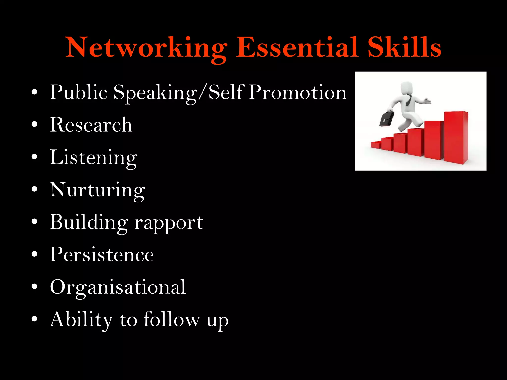 9
Networking Essential Skills
• Public Speaking/Self Promotion
• Research
• Listening
• Nurturing
• Building rapport
• Persistence
• Organisational
• Ability to follow up
 