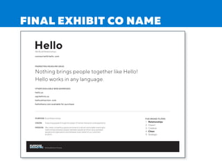 Hello
FIVE BRAND FILTERS
1. Relationships
2. Impact
3. Creative
4. Clean
5. Strategic
We Build Relationships
connect with hello. com
OTHER AVAILABLE WEB ADDRESSES
hello.us
say helloto.us
hello attraction . com
hellothere.com available for purchase
MARKETING HEADLINE IDEAS
Nothing brings people together like Hello!
Hello works in any language.
PURPOSE Build Relationships
VISION Impacting people through the power of human interaction and experience
MISSION We create compelling spaces and events to attract and enable meaningful
relationships between people, between people and their story, between
people and organizations and between every detail of our customers
projects.
Building Brands on Purpose
FINAL EXHIBIT CO NAME
 