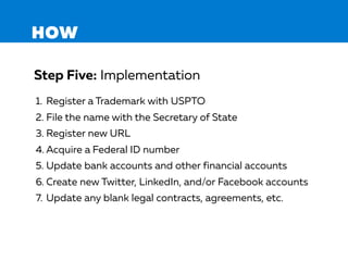 HOW
1. Register a Trademark with USPTO
2. File the name with the Secretary of State
3. Register new URL
4. Acquire a Federal ID number
5. Update bank accounts and other financial accounts
6. Create new Twitter, LinkedIn, and/or Facebook accounts
7. Update any blank legal contracts, agreements, etc.
Step Five: Implementation
 