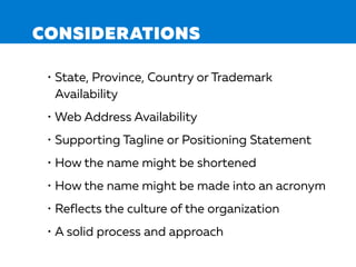 CONSIDERATIONS
• State, Province, Country or Trademark
Availability
• Web Address Availability
• Supporting Tagline or Positioning Statement
• How the name might be shortened
• How the name might be made into an acronym
• Reflects the culture of the organization
• A solid process and approach
 