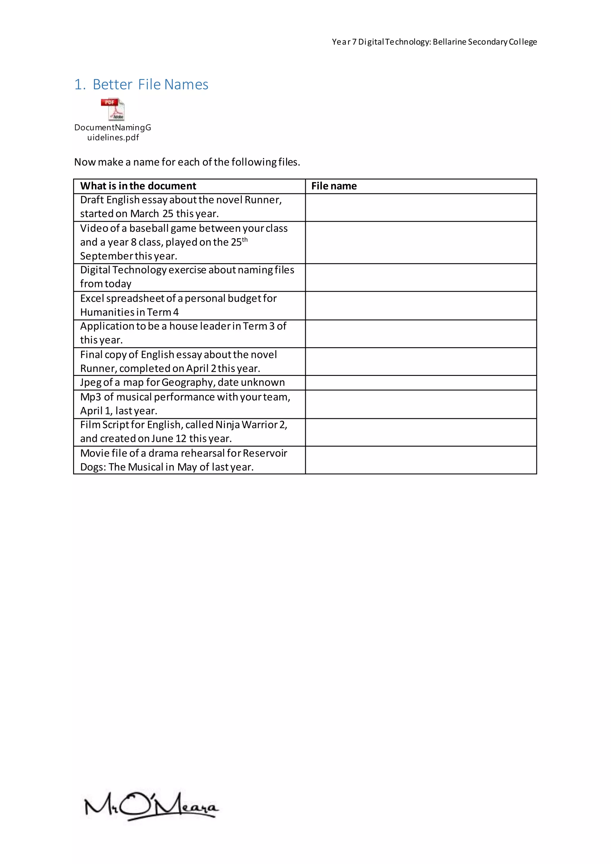 Year 7 DigitalTechnology:Bellarine SecondaryCollege
1. Better File Names
DocumentNamingG
uidelines.pdf
Nowmake a name for each of the followingfiles.
What is inthe document File name
Draft Englishessayaboutthe novel Runner,
startedon March 25 thisyear.
Videoof a baseball game betweenyourclass
and a year 8 class,playedonthe 25th
Septemberthisyear.
Digital Technologyexercise aboutnamingfiles
fromtoday
Excel spreadsheetof apersonal budgetfor
HumanitiesinTerm4
Applicationtobe a house leaderinTerm3 of
thisyear.
Final copyof Englishessayaboutthe novel
Runner,completedonApril 2thisyear.
Jpegof a map forGeography,date unknown
Mp3 of musical performance withyourteam,
April 1, lastyear.
FilmScriptfor English,calledNinjaWarrior2,
and createdonJune 12 thisyear.
Movie file of a drama rehearsal forReservoir
Dogs: The Musical in May of lastyear.
 