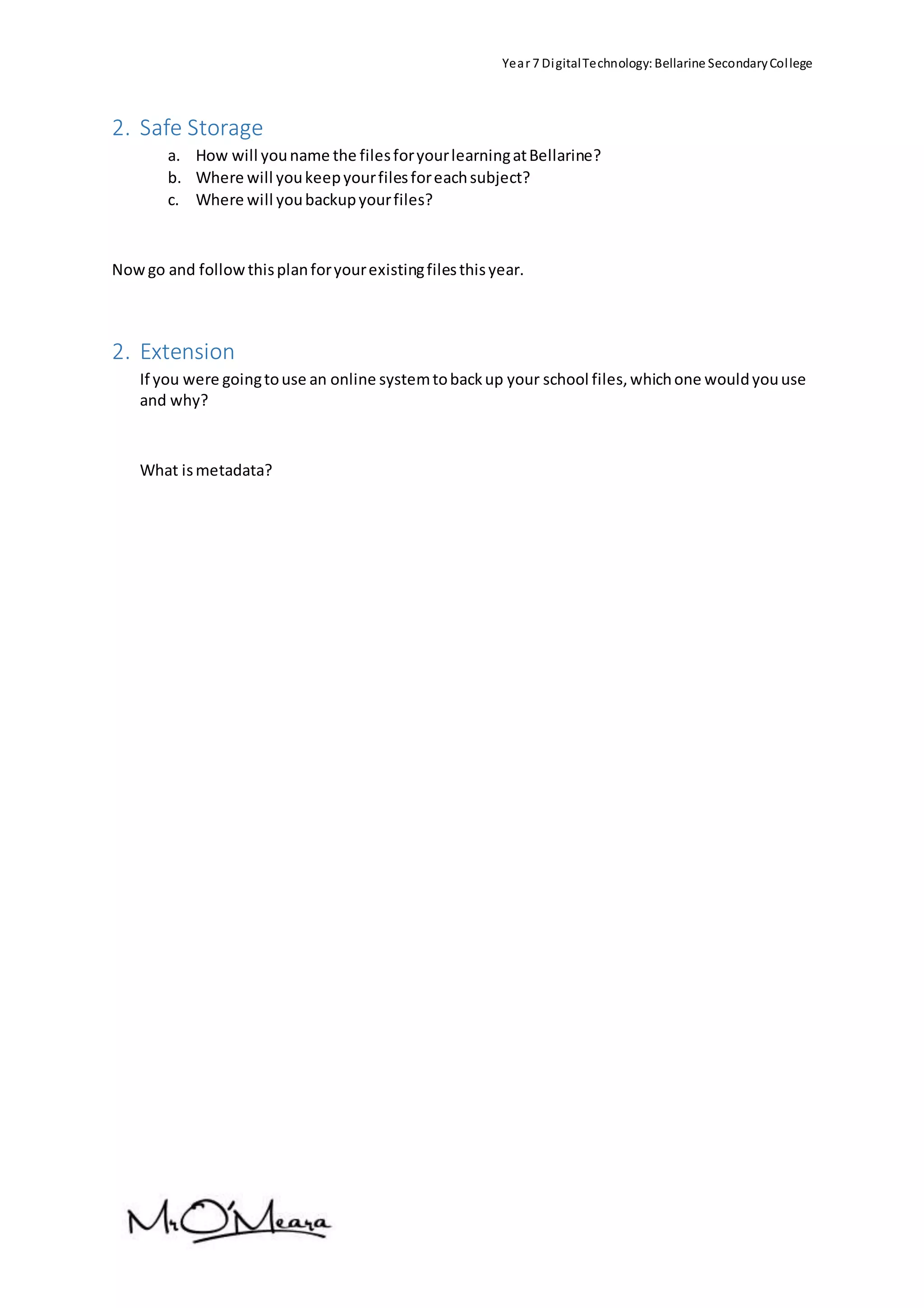 Year 7 DigitalTechnology:Bellarine SecondaryCollege
2. Safe Storage
a. How will youname the filesforyourlearningatBellarine?
b. Where will youkeepyourfilesforeachsubject?
c. Where will youbackupyourfiles?
Nowgo and followthisplanforyourexistingfilesthisyear.
2. Extension
If you were goingtouse an online systemtobackup your school files,whichone wouldyouuse
and why?
What ismetadata?
 
