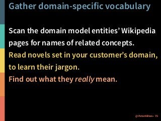 Gather domain-specific vocabulary
Scan the domain model entities’ Wikipedia
pages for names of related concepts.
Read novels set in your customer’s domain,
to learn their jargon.
Find out what they really mean.
75@PeterHilton •
 