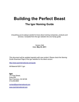 Building the Perfect Beast
                          The Igor Naming Guide



   Everything you've always wanted to know about naming companies, products and
            services. Compiled from the Igor website into one handy guide.




                                    Version: 6.4
                                 Date: May 23, 2011




This document will be updated regularly with new content. Please check the Naming
Guide Download Page of the Igor website for the latest version:

http://www.igorinternational.com/guide

All Material ©2011 Igor



Igor
177 Post Street,
Suite 650
San Francisco, CA 94108
415.248.5800

contact@igorinternational.com
www.igorinternational.com
 