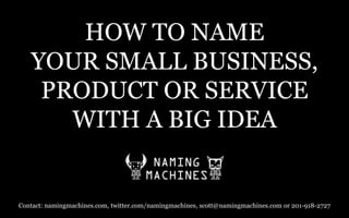 HOW TO NAME YOUR SMALL BUSINESS, PRODUCT OR SERVICEWITH A BIG IDEA  Contact: namingmachines.com, twitter.com/namingmachines, scott@namingmachines.com or 201-918-2727 