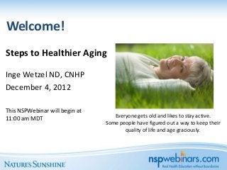 Welcome!
Steps to Healthier Aging

Inge Wetzel ND, CNHP
December 4, 2012

This NSPWebinar will begin at
11:00 am MDT                       Everyone gets old and likes to stay active.
                                Some people have figured out a way to keep their
                                       quality of life and age graciously.
 