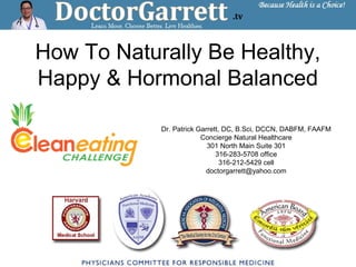 How To Naturally Be Healthy,
Happy & Hormonal Balanced
Dr. Patrick Garrett, DC, B.Sci, DCCN, DABFM, FAAFM
Concierge Natural Healthcare
301 North Main Suite 301
316-283-5708 office
316-212-5429 cell
doctorgarrett@yahoo.com
 