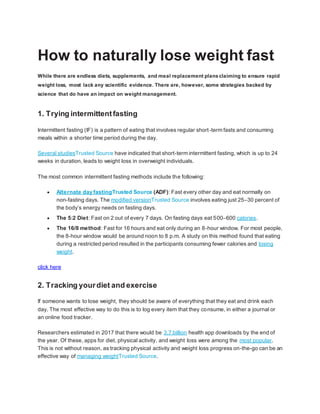 How to naturally lose weight fast
While there are endless diets, supplements, and meal replacement plansclaiming to ensure rapid
weight loss, most lack any scientific evidence. There are, however, some strategies backed by
science that do have an impact on weight management.
1. Trying intermittentfasting
Intermittent fasting (IF) is a pattern of eating that involves regular short-term fasts and consuming
meals within a shorter time period during the day.
Several studiesTrusted Source have indicated that short-term intermittent fasting, which is up to 24
weeks in duration, leads to weight loss in overweight individuals.
The most common intermittent fasting methods include the following:
 Alternate day fastingTrusted Source (ADF): Fast every other day and eat normally on
non-fasting days. The modified versionTrusted Source involves eating just 25–30 percent of
the body’s energy needs on fasting days.
 The 5:2 Diet: Fast on 2 out of every 7 days. On fasting days eat 500–600 calories.
 The 16/8 method: Fast for 16 hours and eat only during an 8-hour window. For most people,
the 8-hour window would be around noon to 8 p.m. A study on this method found that eating
during a restricted period resulted in the participants consuming fewer calories and losing
weight.
click here
2. Tracking yourdiet and exercise
If someone wants to lose weight, they should be aware of everything that they eat and drink each
day. The most effective way to do this is to log every item that they consume, in either a journal or
an online food tracker.
Researchers estimated in 2017 that there would be 3.7 billion health app downloads by the end of
the year. Of these, apps for diet, physical activity, and weight loss were among the most popular.
This is not without reason, as tracking physical activity and weight loss progress on-the-go can be an
effective way of managing weightTrusted Source.
 