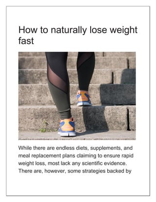 How to naturally lose weight
fast
While there are endless diets, supplements, and
meal replacement plans claiming to ensure rapid
weight loss, most lack any scientific evidence.
There are, however, some strategies backed by
 