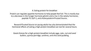 4. Eating protein for breakfast
Protein can regulate appetite hormones to help people feel full. This is mostly due
to a decrease in the hunger hormone ghrelin and a rise in the satiety hormones
peptide YY, GLP-1, and cholecystokininTrusted Source.
ResearchTrusted Source on young adults has also demonstrated that the
hormonal effects of eating a high-protein breakfast can last for several hours.
Good choices for a high-protein breakfast include eggs, oats, nut and seed
butters, quinoa porridge, sardines, and chia seed pudding.
 