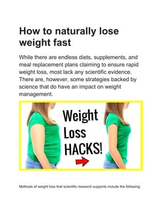 How to naturally lose
weight fast
While there are endless diets, supplements, and
meal replacement plans claiming to ensure rapid
weight loss, most lack any scientific evidence.
There are, however, some strategies backed by
science that do have an impact on weight
management.
Methods of weight loss that scientific research supports include the following:
 
