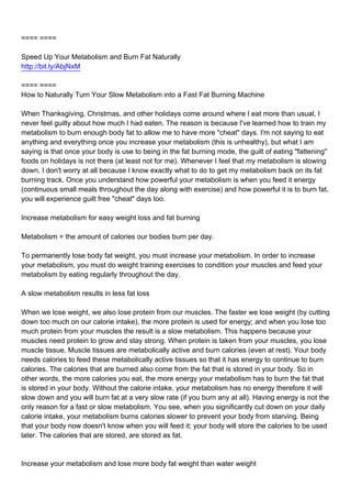 ==== ====

Speed Up Your Metabolism and Burn Fat Naturally
http://bit.ly/AbjNxM

==== ====
How to Naturally Turn Your Slow Metabolism into a Fast Fat Burning Machine

When Thanksgiving, Christmas, and other holidays come around where I eat more than usual, I
never feel guilty about how much I had eaten. The reason is because I've learned how to train my
metabolism to burn enough body fat to allow me to have more "cheat" days. I'm not saying to eat
anything and everything once you increase your metabolism (this is unhealthy), but what I am
saying is that once your body is use to being in the fat burning mode, the guilt of eating "fattening"
foods on holidays is not there (at least not for me). Whenever I feel that my metabolism is slowing
down, I don't worry at all because I know exactly what to do to get my metabolism back on its fat
burning track. Once you understand how powerful your metabolism is when you feed it energy
(continuous small meals throughout the day along with exercise) and how powerful it is to burn fat,
you will experience guilt free "cheat" days too.

Increase metabolism for easy weight loss and fat burning

Metabolism = the amount of calories our bodies burn per day.

To permanently lose body fat weight, you must increase your metabolism. In order to increase
your metabolism, you must do weight training exercises to condition your muscles and feed your
metabolism by eating regularly throughout the day.

A slow metabolism results in less fat loss

When we lose weight, we also lose protein from our muscles. The faster we lose weight (by cutting
down too much on our calorie intake), the more protein is used for energy; and when you lose too
much protein from your muscles the result is a slow metabolism. This happens because your
muscles need protein to grow and stay strong. When protein is taken from your muscles, you lose
muscle tissue. Muscle tissues are metabolically active and burn calories (even at rest). Your body
needs calories to feed these metabolically active tissues so that it has energy to continue to burn
calories. The calories that are burned also come from the fat that is stored in your body. So in
other words, the more calories you eat, the more energy your metabolism has to burn the fat that
is stored in your body. Without the calorie intake, your metabolism has no energy therefore it will
slow down and you will burn fat at a very slow rate (if you burn any at all). Having energy is not the
only reason for a fast or slow metabolism. You see, when you significantly cut down on your daily
calorie intake, your metabolism burns calories slower to prevent your body from starving. Being
that your body now doesn't know when you will feed it; your body will store the calories to be used
later. The calories that are stored, are stored as fat.



Increase your metabolism and lose more body fat weight than water weight
 