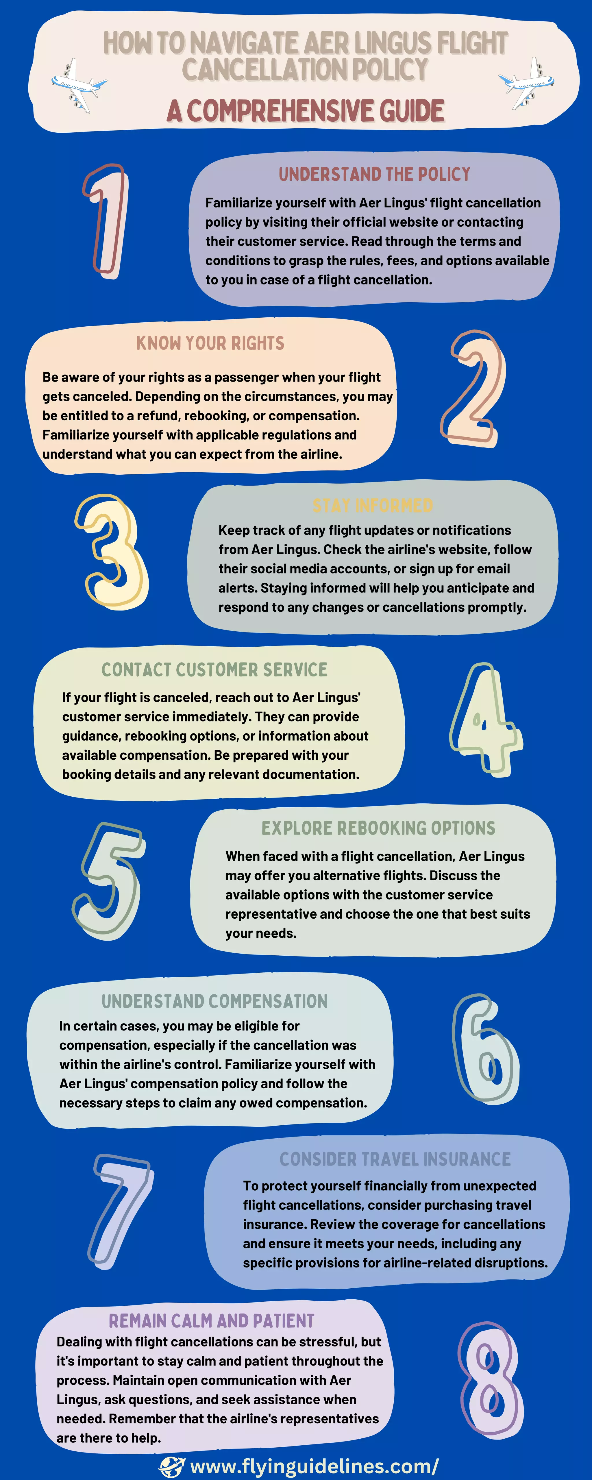 If your flight is canceled, reach out to Aer Lingus'
customer service immediately. They can provide
guidance, rebooking options, or information about
available compensation. Be prepared with your
booking details and any relevant documentation.
When faced with a flight cancellation, Aer Lingus
may offer you alternative flights. Discuss the
available options with the customer service
representative and choose the one that best suits
your needs.
To protect yourself financially from unexpected
flight cancellations, consider purchasing travel
insurance. Review the coverage for cancellations
and ensure it meets your needs, including any
specific provisions for airline-related disruptions.
CONSIDER TRAVEL INSURANCE
EXPLORE REBOOKING OPTIONS
CONTACT CUSTOMER SERVICE
UNDERSTAND THE POLICY
Familiarize yourself with Aer Lingus' flight cancellation
policy by visiting their official website or contacting
their customer service. Read through the terms and
conditions to grasp the rules, fees, and options available
to you in case of a flight cancellation.
KNOW YOUR RIGHTS
Be aware of your rights as a passenger when your flight
gets canceled. Depending on the circumstances, you may
be entitled to a refund, rebooking, or compensation.
Familiarize yourself with applicable regulations and
understand what you can expect from the airline.
STAY INFORMED
Keep track of any flight updates or notifications
from Aer Lingus. Check the airline's website, follow
their social media accounts, or sign up for email
alerts. Staying informed will help you anticipate and
respond to any changes or cancellations promptly.
HOWTONAVIGATEAERLINGUSFLIGHT
HOWTONAVIGATEAERLINGUSFLIGHT
CANCELLATIONPOLICY
CANCELLATIONPOLICY
UNDERSTAND COMPENSATION
In certain cases, you may be eligible for
compensation, especially if the cancellation was
within the airline's control. Familiarize yourself with
Aer Lingus' compensation policy and follow the
necessary steps to claim any owed compensation.
REMAIN CALM AND PATIENT
Dealing with flight cancellations can be stressful, but
it's important to stay calm and patient throughout the
process. Maintain open communication with Aer
Lingus, ask questions, and seek assistance when
needed. Remember that the airline's representatives
are there to help.
1
1
2
2
3
3
4
4
5
5
6
6
7
7
8
8
ACOMPREHENSIVEGUIDE
ACOMPREHENSIVEGUIDE
www.flyinguidelines.com/
 