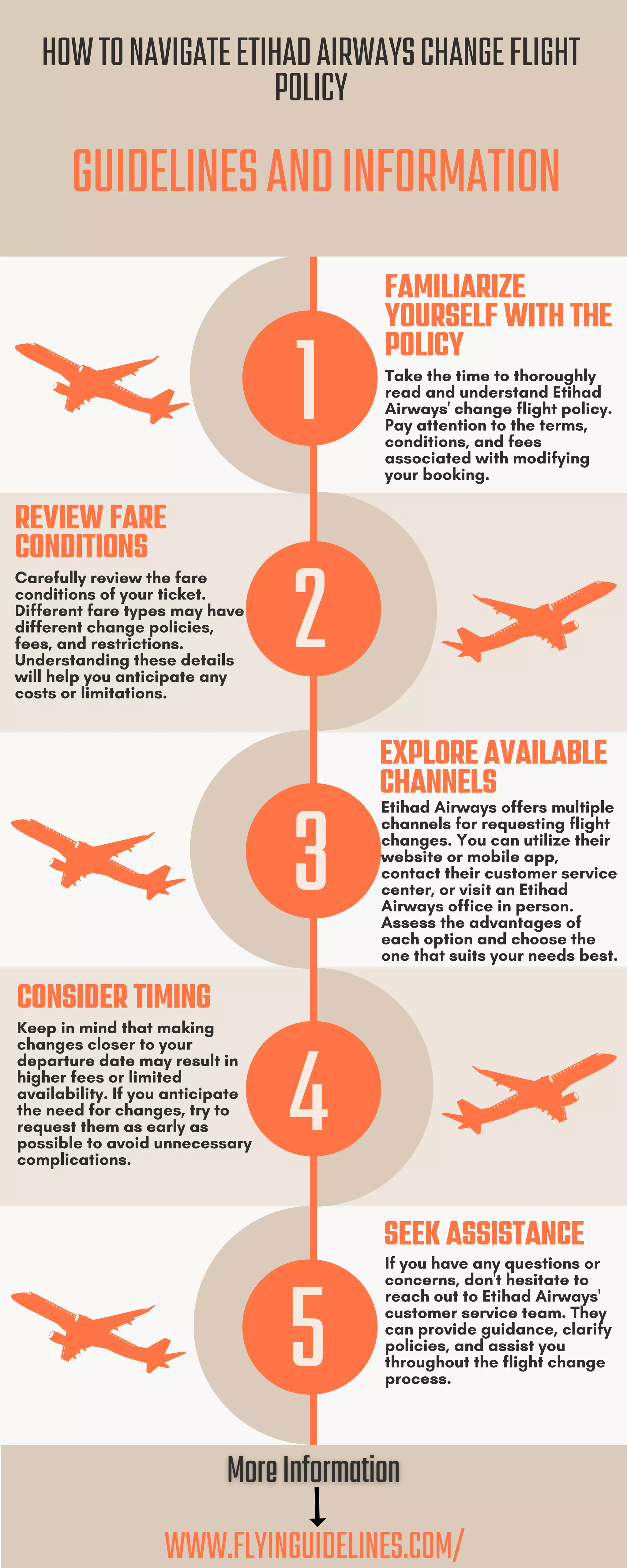 GUIDELINESANDINFORMATION
HOWTONAVIGATEETIHADAIRWAYSCHANGEFLIGHT
POLICY
1
FAMILIARIZE
YOURSELF WITH THE
POLICY
Take the time to thoroughly
read and understand Etihad
Airways' change flight policy.
Pay attention to the terms,
conditions, and fees
associated with modifying
your booking.
EXPLORE AVAILABLE
CHANNELS
Etihad Airways offers multiple
channels for requesting flight
changes. You can utilize their
website or mobile app,
contact their customer service
center, or visit an Etihad
Airways office in person.
Assess the advantages of
each option and choose the
one that suits your needs best.
SEEK ASSISTANCE
If you have any questions or
concerns, don't hesitate to
reach out to Etihad Airways'
customer service team. They
can provide guidance, clarify
policies, and assist you
throughout the flight change
process.
REVIEW FARE
CONDITIONS
Carefully review the fare
conditions of your ticket.
Different fare types may have
different change policies,
fees, and restrictions.
Understanding these details
will help you anticipate any
costs or limitations.
CONSIDER TIMING
Keep in mind that making
changes closer to your
departure date may result in
higher fees or limited
availability. If you anticipate
the need for changes, try to
request them as early as
possible to avoid unnecessary
complications.
WWW.FLYINGUIDELINES.COM/
2
3
4
5
 