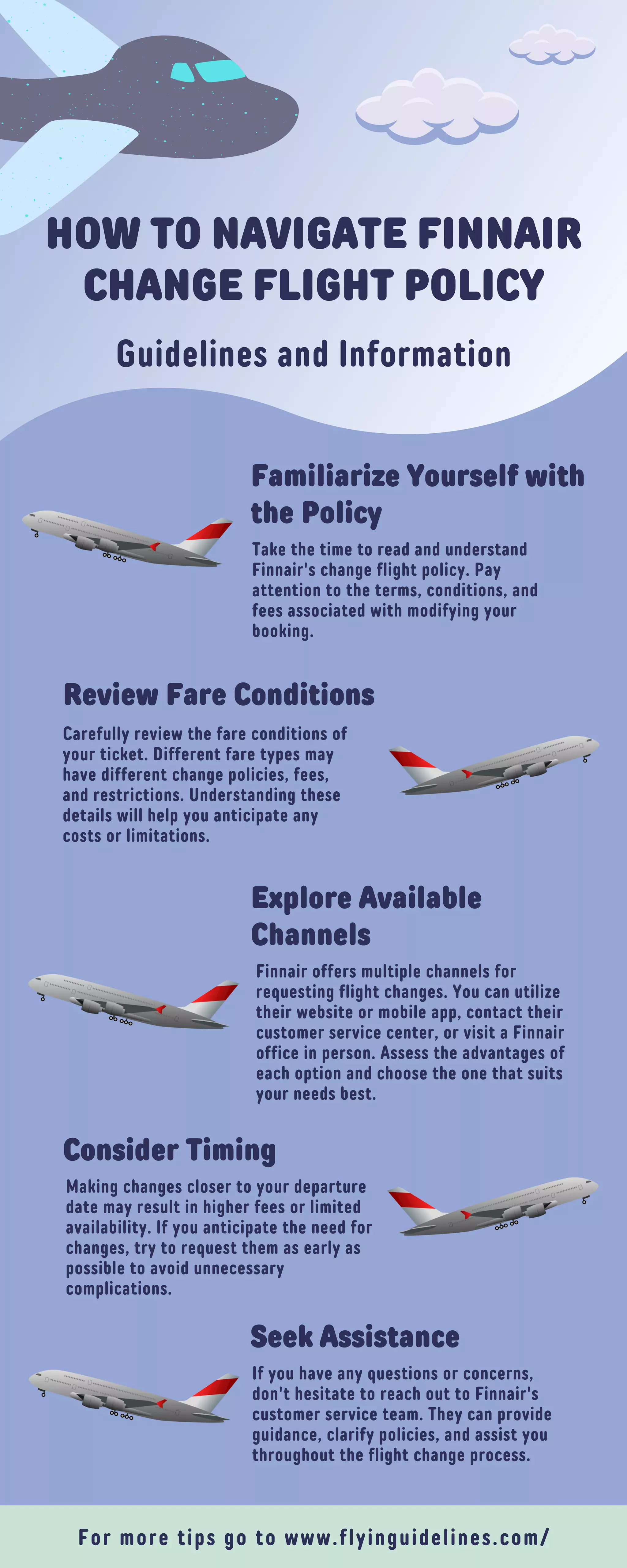 HOW TO NAVIGATE FINNAIR
CHANGE FLIGHT POLICY
Guidelines and Information
Familiarize Yourself with
the Policy
Take the time to read and understand
Finnair's change flight policy. Pay
attention to the terms, conditions, and
fees associated with modifying your
booking.
Review Fare Conditions
Carefully review the fare conditions of
your ticket. Different fare types may
have different change policies, fees,
and restrictions. Understanding these
details will help you anticipate any
costs or limitations.
Explore Available
Channels
Finnair offers multiple channels for
requesting flight changes. You can utilize
their website or mobile app, contact their
customer service center, or visit a Finnair
office in person. Assess the advantages of
each option and choose the one that suits
your needs best.
Consider Timing
Making changes closer to your departure
date may result in higher fees or limited
availability. If you anticipate the need for
changes, try to request them as early as
possible to avoid unnecessary
complications.
Seek Assistance
If you have any questions or concerns,
don't hesitate to reach out to Finnair's
customer service team. They can provide
guidance, clarify policies, and assist you
throughout the flight change process.
For more tips go to www.flyinguidelines.com/
 