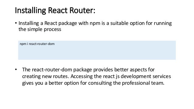 Installing React Router: • Installing a React package with npm is a suitable option for running the simple process npm i react-router-dom • The react-router-dom package provides better aspects for creating new routes. Accessing the react js development services gives you a better option for consulting the professional team. 