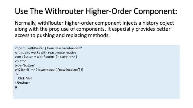 Use The Withrouter Higher-Order Component: Normally, withRouter higher-order component injects a history object along with the prop use of components. It especially provides better access to pushing and replacing methods. import { withRouter } from 'react-router-dom' // this also works with react-router-native const Button = withRouter(({ history }) => ( <button type='button' onClick={() => { history.push('/new-location') }} > Click Me! </button> )) 